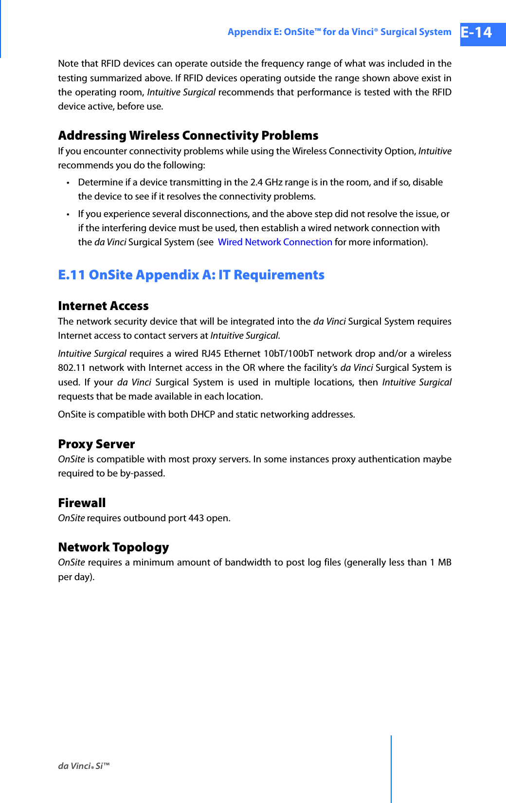 da Vinci® Si™Appendix E: OnSite™ for da Vinci® Surgical System E-14DRAFT/PRE-RELEASE/CONFIDENTIAL 10/9/14Note that RFID devices can operate outside the frequency range of what was included in the testing summarized above. If RFID devices operating outside the range shown above exist in the operating room, Intuitive Surgical recommends that performance is tested with the RFID device active, before use.Addressing Wireless Connectivity ProblemsIf you encounter connectivity problems while using the Wireless Connectivity Option, Intuitiverecommends you do the following:• Determine if a device transmitting in the 2.4 GHz range is in the room, and if so, disable the device to see if it resolves the connectivity problems. • If you experience several disconnections, and the above step did not resolve the issue, or if the interfering device must be used, then establish a wired network connection with the da Vinci Surgical System (see  Wired Network Connection for more information). E.11 OnSite Appendix A: IT RequirementsInternet AccessThe network security device that will be integrated into the da Vinci Surgical System requires Internet access to contact servers at Intuitive Surgical.Intuitive Surgical requires a wired RJ45 Ethernet 10bT/100bT network drop and/or a wireless 802.11 network with Internet access in the OR where the facility’s da Vinci Surgical System is used. If your da Vinci Surgical System is used in multiple locations, then Intuitive Surgicalrequests that be made available in each location.OnSite is compatible with both DHCP and static networking addresses.Proxy ServerOnSite is compatible with most proxy servers. In some instances proxy authentication maybe required to be by-passed.FirewallOnSite requires outbound port 443 open.Network TopologyOnSite requires a minimum amount of bandwidth to post log files (generally less than 1 MB per day).