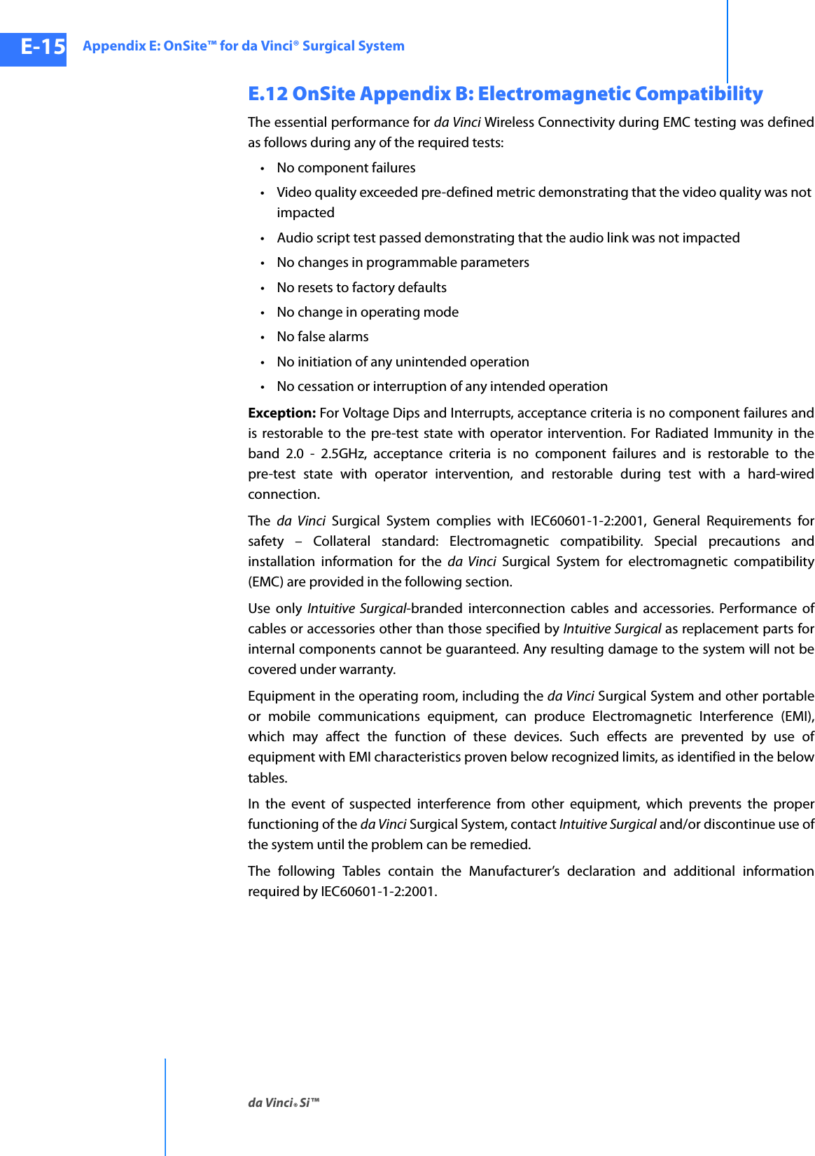 Appendix E: OnSite™ for da Vinci® Surgical Systemda Vinci® Si™E-15DRAFT/PRE-RELEASE/CONFIDENTIAL10/9/14E.12 OnSite Appendix B: Electromagnetic CompatibilityThe essential performance for da Vinci Wireless Connectivity during EMC testing was defined as follows during any of the required tests:• No component failures• Video quality exceeded pre-defined metric demonstrating that the video quality was not impacted• Audio script test passed demonstrating that the audio link was not impacted• No changes in programmable parameters• No resets to factory defaults• No change in operating mode• No false alarms• No initiation of any unintended operation• No cessation or interruption of any intended operationException: For Voltage Dips and Interrupts, acceptance criteria is no component failures and is restorable to the pre-test state with operator intervention. For Radiated Immunity in the band 2.0 - 2.5GHz, acceptance criteria is no component failures and is restorable to the pre-test state with operator intervention, and restorable during test with a hard-wired connection.The  da Vinci Surgical System complies with IEC60601-1-2:2001, General Requirements for safety – Collateral standard: Electromagnetic compatibility. Special precautions and installation information for the da Vinci Surgical System for electromagnetic compatibility (EMC) are provided in the following section.Use only Intuitive Surgical-branded interconnection cables and accessories. Performance of cables or accessories other than those specified by Intuitive Surgical as replacement parts for internal components cannot be guaranteed. Any resulting damage to the system will not be covered under warranty.Equipment in the operating room, including the da Vinci Surgical System and other portable or mobile communications equipment, can produce Electromagnetic Interference (EMI), which may affect the function of these devices. Such effects are prevented by use of equipment with EMI characteristics proven below recognized limits, as identified in the below tables.In the event of suspected interference from other equipment, which prevents the proper functioning of the da Vinci Surgical System, contact Intuitive Surgical and/or discontinue use of the system until the problem can be remedied.The following Tables contain the Manufacturer’s declaration and additional information required by IEC60601-1-2:2001. 
