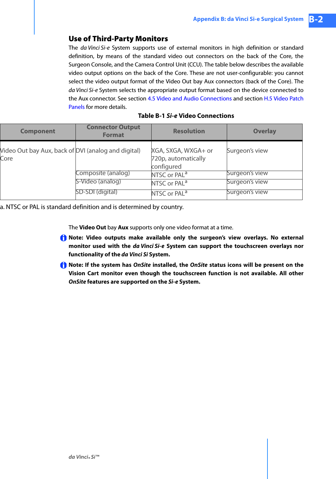 da Vinci® Si™Appendix B: da Vinci Si-e Surgical System B-2DRAFT/PRE-RELEASE/CONFIDENTIAL 10/9/14Use of Third-Party MonitorsThe  da Vinci Si-e  System supports use of external monitors in high definition or standard definition, by means of the standard video out connectors on the back of the Core, the Surgeon Console, and the Camera Control Unit (CCU). The table below describes the available video output options on the back of the Core. These are not user-configurable: you cannot select the video output format of the Video Out bay Aux connectors (back of the Core). The da Vinci Si-e System selects the appropriate output format based on the device connected to the Aux connector. See section 4.5 Video and Audio Connections and section H.5 Video Patch Panels for more details.Table B-1 Si-e Video ConnectionsThe Video Out bay Aux supports only one video format at a time.Note: Video outputs make available only the surgeon’s view overlays. No external monitor used with the da Vinci Si-e System can support the touchscreen overlays nor functionality of the da Vinci Si System.Note: If the system has OnSite installed, the OnSite status icons will be present on the Vision Cart monitor even though the touchscreen function is not available. All other OnSite features are supported on the Si-e System.Component Connector Output Format Resolution OverlayVideo Out bay Aux, back of CoreDVI (analog and digital) XGA, SXGA, WXGA+ or 720p, automatically configuredSurgeon’s viewComposite (analog) NTSC or PALaSurgeon’s viewS-Video (analog) NTSC or PALaSurgeon’s viewSD-SDI (digital) NTSC or PALaSurgeon’s viewa. NTSC or PAL is standard definition and is determined by country.