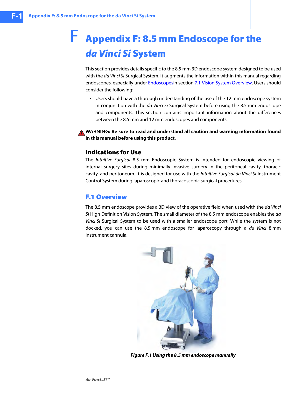 Appendix F: 8.5 mm Endoscope for the da Vinci Si Systemda Vinci® Si™F-1DRAFT/PRE-RELEASE/CONFIDENTIAL10/9/14FAppendix F: 8.5 mm Endoscope for the da Vinci Si SystemThis section provides details specific to the 8.5 mm 3D endoscope system designed to be used with the da Vinci Si Surgical System. It augments the information within this manual regarding endoscopes, especially under Endoscopesin section 7.1 Vision System Overview. Users should consider the following: • Users should have a thorough understanding of the use of the 12 mm endoscope system in conjunction with the da Vinci Si Surgical System before using the 8.5 mm endoscope and components. This section contains important information about the differences between the 8.5 mm and 12 mm endoscopes and components. WARNING: Be sure to read and understand all caution and warning information found in this manual before using this product. Indications for UseThe  Intuitive Surgical 8.5 mm Endoscopic System is intended for endoscopic viewing of internal surgery sites during minimally invasive surgery in the peritoneal cavity, thoracic cavity, and peritoneum. It is designed for use with the Intuitive Surgical da Vinci Si Instrument Control System during laparoscopic and thoracoscopic surgical procedures.F.1 OverviewThe 8.5 mm endoscope provides a 3D view of the operative field when used with the da Vinci Si High Definition Vision System. The small diameter of the 8.5 mm endoscope enables the da Vinci Si Surgical System to be used with a smaller endoscope port. While the system is not docked, you can use the 8.5 mm endoscope for laparoscopy through a da Vinci 8 mm instrument cannula.Figure F.1 Using the 8.5 mm endoscope manually