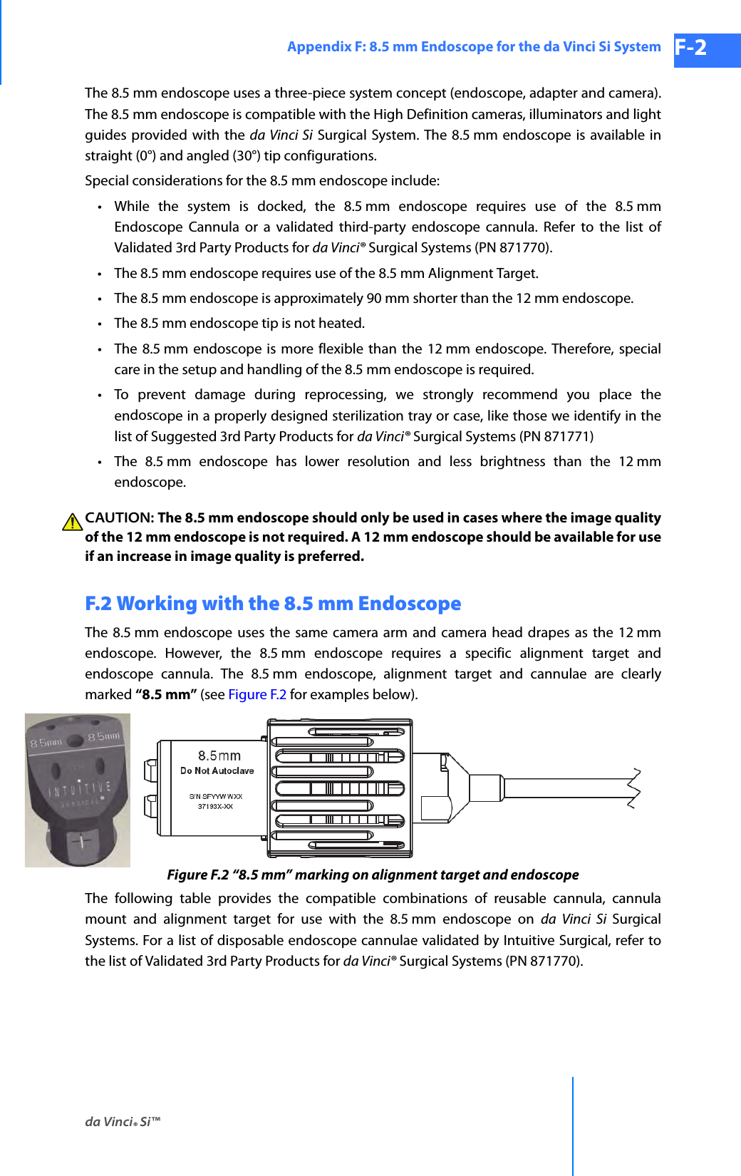 da Vinci® Si™Appendix F: 8.5 mm Endoscope for the da Vinci Si System F-2DRAFT/PRE-RELEASE/CONFIDENTIAL 10/9/14The 8.5 mm endoscope uses a three-piece system concept (endoscope, adapter and camera). The 8.5 mm endoscope is compatible with the High Definition cameras, illuminators and light guides provided with the da Vinci Si Surgical System. The 8.5 mm endoscope is available in straight (0°) and angled (30°) tip configurations.Special considerations for the 8.5 mm endoscope include: • While the system is docked, the 8.5 mm endoscope requires use of the 8.5 mm Endoscope Cannula or a validated third-party endoscope cannula. Refer to the list of Validated 3rd Party Products for da Vinci® Surgical Systems (PN 871770).•The 8.5 mm endoscope requires use of the 8.5 mm Alignment Target.•The 8.5 mm endoscope is approximately 90 mm shorter than the 12 mm endoscope.•The 8.5 mm endoscope tip is not heated.•The 8.5 mm endoscope is more flexible than the 12 mm endoscope. Therefore, special care in the setup and handling of the 8.5 mm endoscope is required. • To prevent damage during reprocessing, we strongly recommend you place the endoscope in a properly designed sterilization tray or case, like those we identify in the list of Suggested 3rd Party Products for da Vinci® Surgical Systems (PN 871771)•The 8.5 mm endoscope has lower resolution and less brightness than the 12 mm endoscope.CAUTION: The 8.5 mm endoscope should only be used in cases where the image quality of the 12 mm endoscope is not required. A 12 mm endoscope should be available for use if an increase in image quality is preferred. F.2 Working with the 8.5 mm Endoscope The 8.5 mm endoscope uses the same camera arm and camera head drapes as the 12 mm endoscope. However, the 8.5 mm endoscope requires a specific alignment target and endoscope cannula. The 8.5 mm endoscope, alignment target and cannulae are clearly marked “8.5 mm” (see Figure F.2 for examples below).Figure F.2 “8.5 mm” marking on alignment target and endoscopeThe following table provides the compatible combinations of reusable cannula, cannula mount and alignment target for use with the 8.5 mm endoscope on da Vinci Si Surgical Systems. For a list of disposable endoscope cannulae validated by Intuitive Surgical, refer to the list of Validated 3rd Party Products for da Vinci® Surgical Systems (PN 871770).