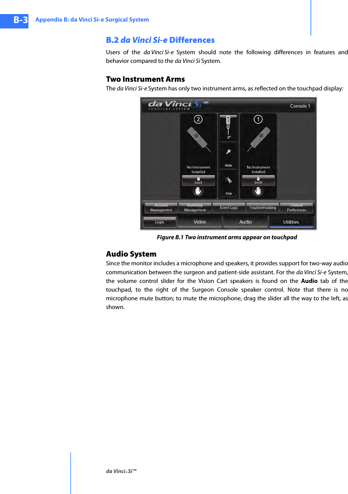 Appendix B: da Vinci Si-e Surgical Systemda Vinci® Si™B-3DRAFT/PRE-RELEASE/CONFIDENTIAL10/9/14B.2 da Vinci Si-e DifferencesUsers of the da Vinci Si-e  System should note the following differences in features and behavior compared to the da Vinci Si System.Two Instrument ArmsThe da Vinci Si-e System has only two instrument arms, as reflected on the touchpad display: Figure B.1 Two instrument arms appear on touchpadAudio SystemSince the monitor includes a microphone and speakers, it provides support for two-way audio communication between the surgeon and patient-side assistant. For the da Vinci Si-e System, the volume control slider for the Vision Cart speakers is found on the Audio tab of the touchpad, to the right of the Surgeon Console speaker control. Note that there is no microphone mute button; to mute the microphone, drag the slider all the way to the left, as shown.