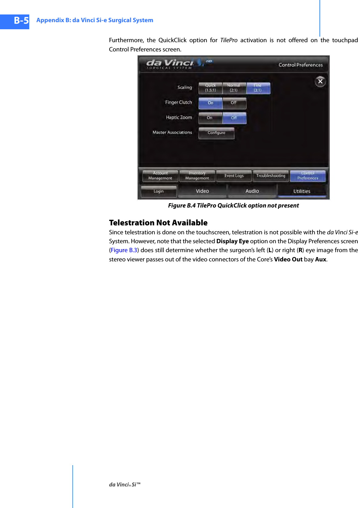 Appendix B: da Vinci Si-e Surgical Systemda Vinci® Si™B-5DRAFT/PRE-RELEASE/CONFIDENTIAL10/9/14Furthermore, the QuickClick option for TilePro activation is not offered on the touchpad Control Preferences screen.Figure B.4 TilePro QuickClick option not presentTelestration Not AvailableSince telestration is done on the touchscreen, telestration is not possible with the da Vinci Si-eSystem. However, note that the selected Display Eye option on the Display Preferences screen (Figure B.3) does still determine whether the surgeon’s left (L) or right (R) eye image from the stereo viewer passes out of the video connectors of the Core’s Video Out bay Aux.