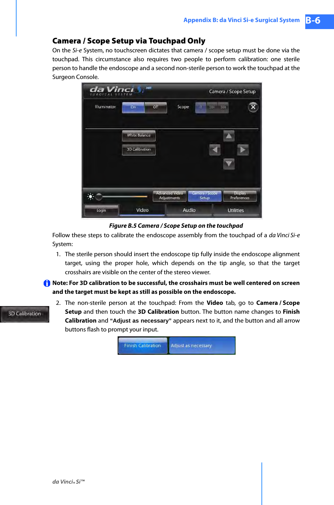 da Vinci® Si™Appendix B: da Vinci Si-e Surgical System B-6DRAFT/PRE-RELEASE/CONFIDENTIAL 10/9/14Camera / Scope Setup via Touchpad OnlyOn the Si-e System, no touchscreen dictates that camera / scope setup must be done via the touchpad. This circumstance also requires two people to perform calibration: one sterile person to handle the endoscope and a second non-sterile person to work the touchpad at the Surgeon Console. Figure B.5 Camera / Scope Setup on the touchpadFollow these steps to calibrate the endoscope assembly from the touchpad of a da Vinci Si-eSystem:1. The sterile person should insert the endoscope tip fully inside the endoscope alignment target, using the proper hole, which depends on the tip angle, so that the target crosshairs are visible on the center of the stereo viewer.Note: For 3D calibration to be successful, the crosshairs must be well centered on screen and the target must be kept as still as possible on the endoscope.2. The non-sterile person at the touchpad: From the Video tab, go to Camera / Scope Setup and then touch the 3D Calibration button. The button name changes to Finish Calibration and “Adjust as necessary” appears next to it, and the button and all arrow buttons flash to prompt your input.