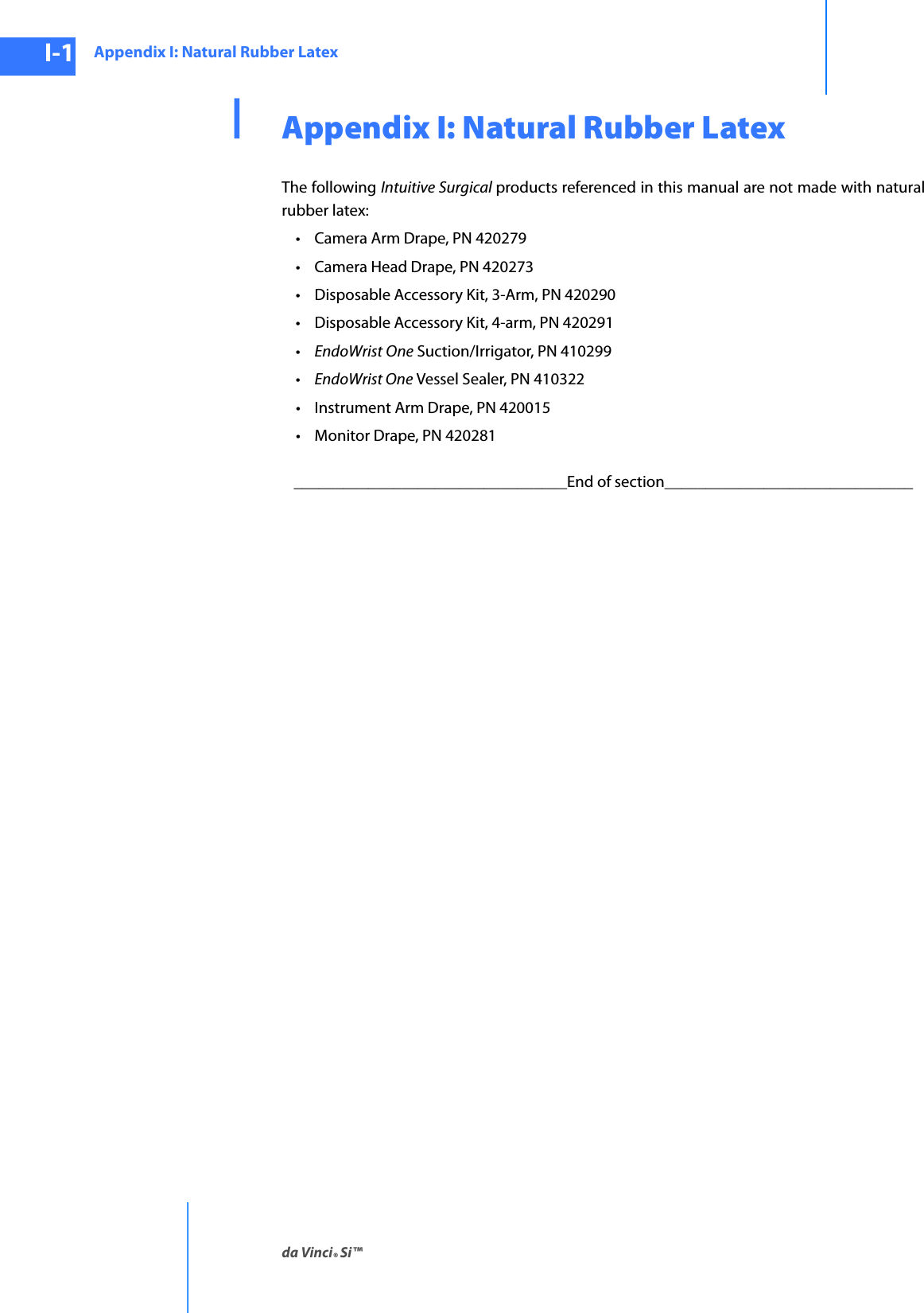 Appendix I: Natural Rubber Latexda Vinci® Si™I-1DRAFT/PRE-RELEASE/CONFIDENTIAL10/9/14IAppendix I: Natural Rubber LatexThe following Intuitive Surgical products referenced in this manual are not made with natural rubber latex:• Camera Arm Drape, PN 420279• Camera Head Drape, PN 420273• Disposable Accessory Kit, 3-Arm, PN 420290• Disposable Accessory Kit, 4-arm, PN 420291•EndoWrist One Suction/Irrigator, PN 410299•EndoWrist One Vessel Sealer, PN 410322• Instrument Arm Drape, PN 420015• Monitor Drape, PN 420281_________________________________End of section______________________________