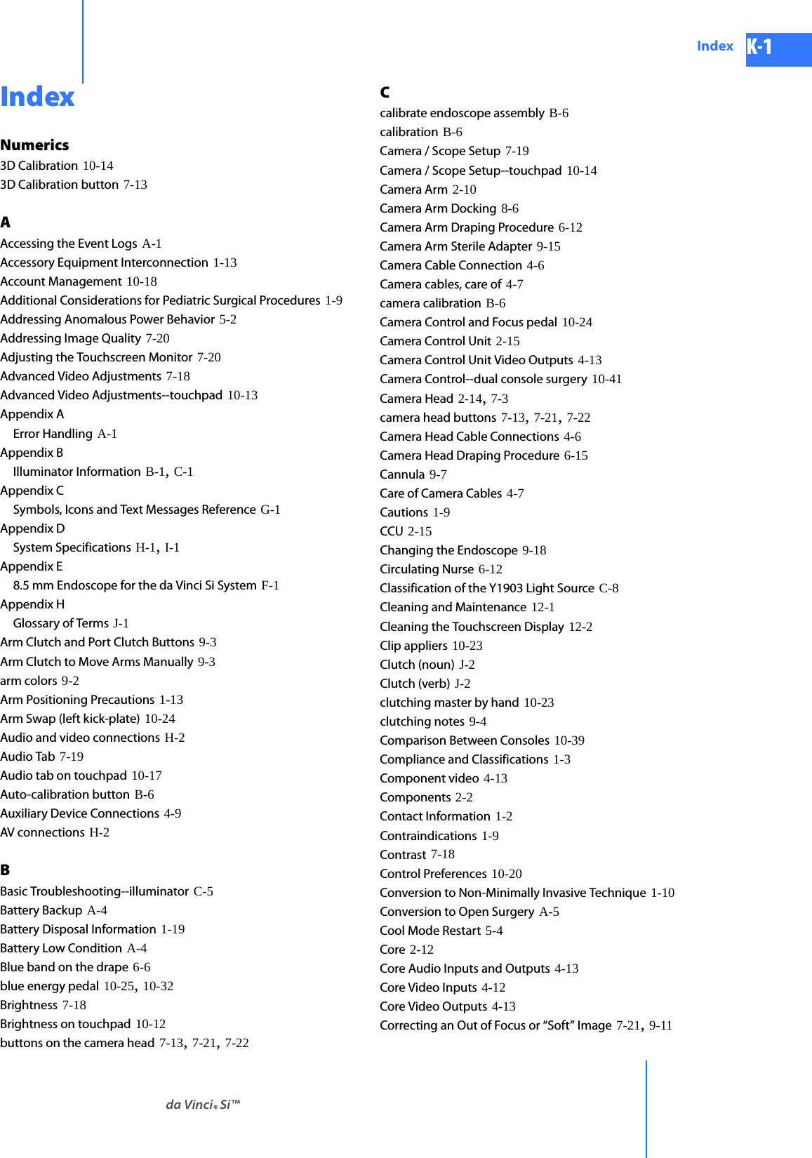 DRAFT/PRE-RELEASE/CONFIDENTIAL10/9/14da Vinci® Si™Index K-1IndexNumerics3D Calibration 10-143D Calibration button 7-13AAccessing the Event Logs A-1Accessory Equipment Interconnection 1-13Account Management 10-18Additional Considerations for Pediatric Surgical Procedures 1-9Addressing Anomalous Power Behavior 5-2Addressing Image Quality 7-20Adjusting the Touchscreen Monitor 7-20Advanced Video Adjustments 7-18Advanced Video Adjustments--touchpad 10-13Appendix AError Handling A-1Appendix BIlluminator Information B-1, C-1Appendix CSymbols, Icons and Text Messages Reference G-1Appendix DSystem Specifications H-1, I-1Appendix E8.5 mm Endoscope for the da Vinci Si System F-1Appendix HGlossary of Terms J-1Arm Clutch and Port Clutch Buttons 9-3Arm Clutch to Move Arms Manually 9-3arm colors 9-2Arm Positioning Precautions 1-13Arm Swap (left kick-plate) 10-24Audio and video connections H-2Audio Tab 7-19Audio tab on touchpad 10-17Auto-calibration button B-6Auxiliary Device Connections 4-9AV connections H-2BBasic Troubleshooting--illuminator C-5Battery Backup A-4Battery Disposal Information 1-19Battery Low Condition A-4Blue band on the drape 6-6blue energy pedal 10-25, 10-32Brightness 7-18Brightness on touchpad 10-12buttons on the camera head 7-13, 7-21, 7-22Ccalibrate endoscope assembly B-6calibration B-6Camera / Scope Setup 7-19Camera / Scope Setup--touchpad 10-14Camera Arm 2-10Camera Arm Docking 8-6Camera Arm Draping Procedure 6-12Camera Arm Sterile Adapter 9-15Camera Cable Connection 4-6Camera cables, care of 4-7camera calibration B-6Camera Control and Focus pedal 10-24Camera Control Unit 2-15Camera Control Unit Video Outputs 4-13Camera Control--dual console surgery 10-41Camera Head 2-14, 7-3camera head buttons 7-13, 7-21, 7-22Camera Head Cable Connections 4-6Camera Head Draping Procedure 6-15Cannula 9-7Care of Camera Cables 4-7Cautions 1-9CCU 2-15Changing the Endoscope 9-18Circulating Nurse 6-12Classification of the Y1903 Light Source C-8Cleaning and Maintenance 12-1Cleaning the Touchscreen Display 12-2Clip appliers 10-23Clutch (noun) J-2Clutch (verb) J-2clutching master by hand 10-23clutching notes 9-4Comparison Between Consoles 10-39Compliance and Classifications 1-3Component video 4-13Components 2-2Contact Information 1-2Contraindications 1-9Contrast 7-18Control Preferences 10-20Conversion to Non-Minimally Invasive Technique 1-10Conversion to Open Surgery A-5Cool Mode Restart 5-4Core 2-12Core Audio Inputs and Outputs 4-13Core Video Inputs 4-12Core Video Outputs 4-13Correcting an Out of Focus or “Soft” Image 7-21, 9-11