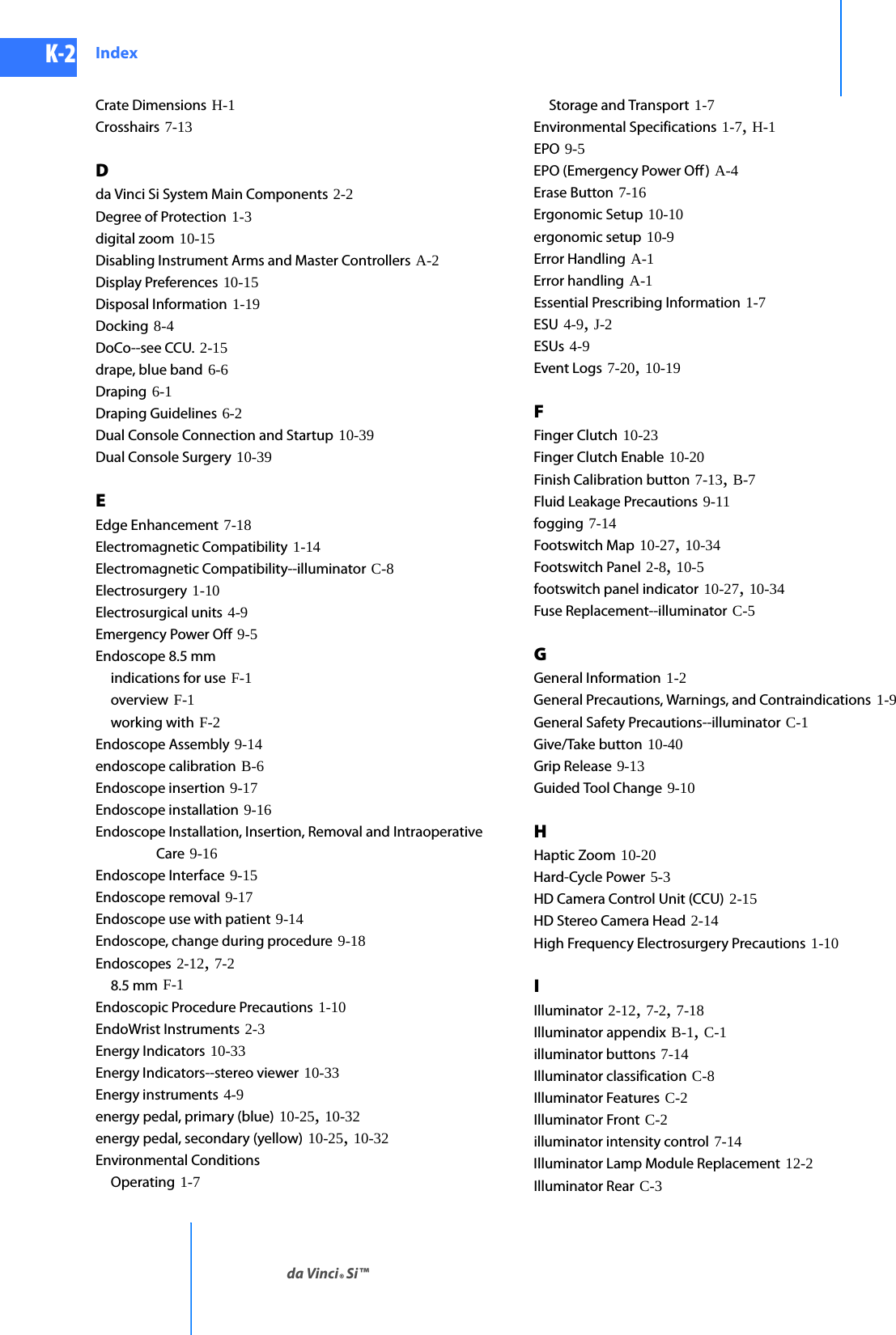 DRAFT/PRE-RELEASE/CONFIDENTIAL10/9/14K-2 Indexda Vinci® Si™Crate Dimensions H-1Crosshairs 7-13Dda Vinci Si System Main Components 2-2Degree of Protection 1-3digital zoom 10-15Disabling Instrument Arms and Master Controllers A-2Display Preferences 10-15Disposal Information 1-19Docking 8-4DoCo--see CCU. 2-15drape, blue band 6-6Draping 6-1Draping Guidelines 6-2Dual Console Connection and Startup 10-39Dual Console Surgery 10-39EEdge Enhancement 7-18Electromagnetic Compatibility 1-14Electromagnetic Compatibility--illuminator C-8Electrosurgery 1-10Electrosurgical units 4-9Emergency Power Off 9-5Endoscope 8.5 mmindications for use F-1overview F-1working with F-2Endoscope Assembly 9-14endoscope calibration B-6Endoscope insertion 9-17Endoscope installation 9-16Endoscope Installation, Insertion, Removal and Intraoperative Care 9-16Endoscope Interface 9-15Endoscope removal 9-17Endoscope use with patient 9-14Endoscope, change during procedure 9-18Endoscopes 2-12, 7-28.5 mm F-1Endoscopic Procedure Precautions 1-10EndoWrist Instruments 2-3Energy Indicators 10-33Energy Indicators--stereo viewer 10-33Energy instruments 4-9energy pedal, primary (blue) 10-25, 10-32energy pedal, secondary (yellow) 10-25, 10-32Environmental ConditionsOperating 1-7Storage and Transport 1-7Environmental Specifications 1-7, H-1EPO 9-5EPO (Emergency Power Off ) A-4Erase Button 7-16Ergonomic Setup 10-10ergonomic setup 10-9Error Handling A-1Error handling A-1Essential Prescribing Information 1-7ESU 4-9, J-2ESUs 4-9Event Logs 7-20, 10-19FFinger Clutch 10-23Finger Clutch Enable 10-20Finish Calibration button 7-13, B-7Fluid Leakage Precautions 9-11fogging 7-14Footswitch Map 10-27, 10-34Footswitch Panel 2-8, 10-5footswitch panel indicator 10-27, 10-34Fuse Replacement--illuminator C-5GGeneral Information 1-2General Precautions, Warnings, and Contraindications 1-9General Safety Precautions--illuminator C-1Give/Take button 10-40Grip Release 9-13Guided Tool Change 9-10HHaptic Zoom 10-20Hard-Cycle Power 5-3HD Camera Control Unit (CCU) 2-15HD Stereo Camera Head 2-14High Frequency Electrosurgery Precautions 1-10IIlluminator 2-12, 7-2, 7-18Illuminator appendix B-1, C-1illuminator buttons 7-14Illuminator classification C-8Illuminator Features C-2Illuminator Front C-2illuminator intensity control 7-14Illuminator Lamp Module Replacement 12-2Illuminator Rear C-3