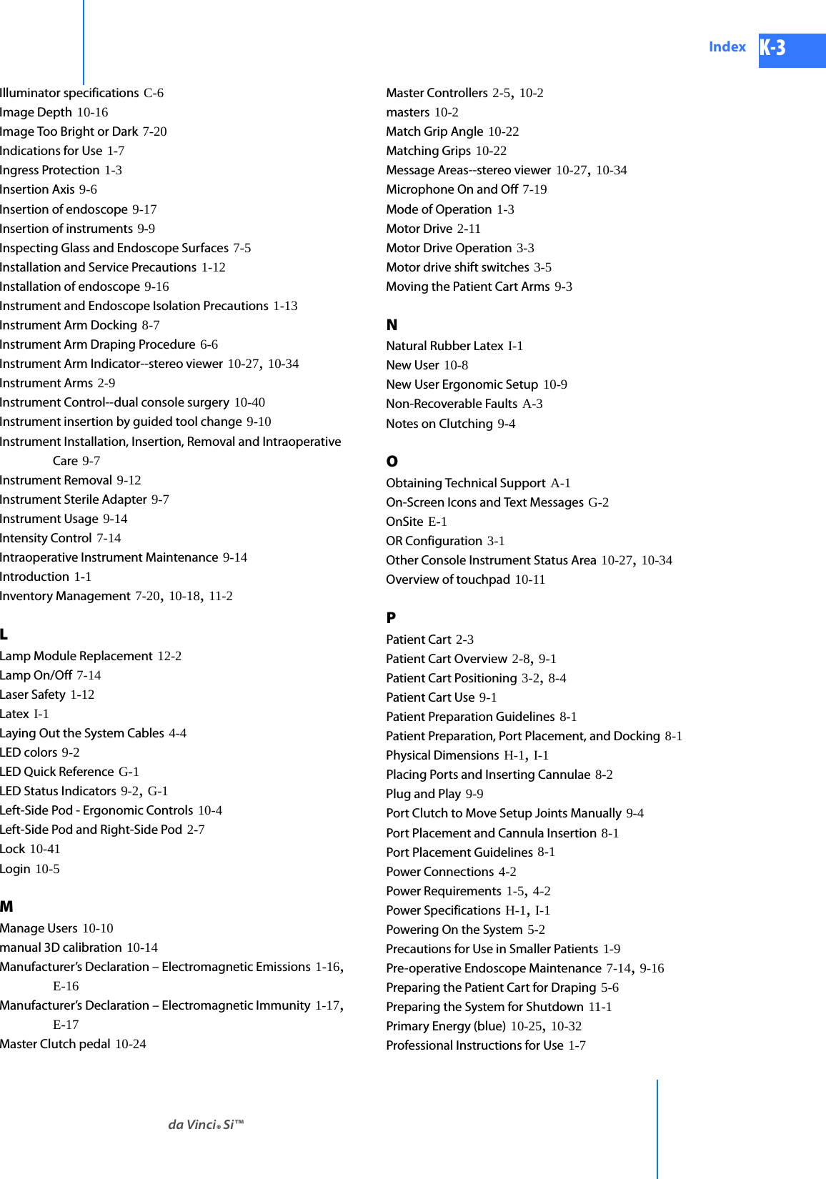 DRAFT/PRE-RELEASE/CONFIDENTIAL10/9/14da Vinci® Si™Index K-3Illuminator specifications C-6Image Depth 10-16Image Too Bright or Dark 7-20Indications for Use 1-7Ingress Protection 1-3Insertion Axis 9-6Insertion of endoscope 9-17Insertion of instruments 9-9Inspecting Glass and Endoscope Surfaces 7-5Installation and Service Precautions 1-12Installation of endoscope 9-16Instrument and Endoscope Isolation Precautions 1-13Instrument Arm Docking 8-7Instrument Arm Draping Procedure 6-6Instrument Arm Indicator--stereo viewer 10-27, 10-34Instrument Arms 2-9Instrument Control--dual console surgery 10-40Instrument insertion by guided tool change 9-10Instrument Installation, Insertion, Removal and Intraoperative Care 9-7Instrument Removal 9-12Instrument Sterile Adapter 9-7Instrument Usage 9-14Intensity Control 7-14Intraoperative Instrument Maintenance 9-14Introduction 1-1Inventory Management 7-20, 10-18, 11-2LLamp Module Replacement 12-2Lamp On/Off 7-14Laser Safety 1-12Latex I-1Laying Out the System Cables 4-4LED colors 9-2LED Quick Reference G-1LED Status Indicators 9-2, G-1Left-Side Pod - Ergonomic Controls 10-4Left-Side Pod and Right-Side Pod 2-7Lock 10-41Login 10-5MManage Users 10-10manual 3D calibration 10-14Manufacturer’s Declaration – Electromagnetic Emissions 1-16, E-16Manufacturer’s Declaration – Electromagnetic Immunity 1-17, E-17Master Clutch pedal 10-24Master Controllers 2-5, 10-2masters 10-2Match Grip Angle 10-22Matching Grips 10-22Message Areas--stereo viewer 10-27, 10-34Microphone On and Off 7-19Mode of Operation 1-3Motor Drive 2-11Motor Drive Operation 3-3Motor drive shift switches 3-5Moving the Patient Cart Arms 9-3NNatural Rubber Latex I-1New User 10-8New User Ergonomic Setup 10-9Non-Recoverable Faults A-3Notes on Clutching 9-4OObtaining Technical Support A-1On-Screen Icons and Text Messages G-2OnSite E-1OR Configuration 3-1Other Console Instrument Status Area 10-27, 10-34Overview of touchpad 10-11PPatient Cart 2-3Patient Cart Overview 2-8, 9-1Patient Cart Positioning 3-2, 8-4Patient Cart Use 9-1Patient Preparation Guidelines 8-1Patient Preparation, Port Placement, and Docking 8-1Physical Dimensions H-1, I-1Placing Ports and Inserting Cannulae 8-2Plug and Play 9-9Port Clutch to Move Setup Joints Manually 9-4Port Placement and Cannula Insertion 8-1Port Placement Guidelines 8-1Power Connections 4-2Power Requirements 1-5, 4-2Power Specifications H-1, I-1Powering On the System 5-2Precautions for Use in Smaller Patients 1-9Pre-operative Endoscope Maintenance 7-14, 9-16Preparing the Patient Cart for Draping 5-6Preparing the System for Shutdown 11-1Primary Energy (blue) 10-25, 10-32Professional Instructions for Use 1-7