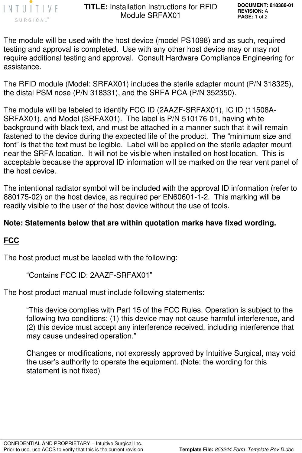   CONFIDENTIAL AND PROPRIETARY – Intuitive Surgical Inc.      Prior to use, use ACCS to verify that this is the current revision  Template File: 853244 Form_Template Rev D.doc DOCUMENT: 818388-01 REVISION: A PAGE: 1 of 2 TITLE: Installation Instructions for RFID Module SRFAX01   The module will be used with the host device (model PS1098) and as such, required testing and approval is completed.  Use with any other host device may or may not require additional testing and approval.  Consult Hardware Compliance Engineering for assistance.  The RFID module (Model: SRFAX01) includes the sterile adapter mount (P/N 318325), the distal PSM nose (P/N 318331), and the SRFA PCA (P/N 352350).  The module will be labeled to identify FCC ID (2AAZF-SRFAX01), IC ID (11508A-SRFAX01), and Model (SRFAX01).  The label is P/N 510176-01, having white background with black text, and must be attached in a manner such that it will remain fastened to the device during the expected life of the product.  The “minimum size and font” is that the text must be legible.  Label will be applied on the sterile adapter mount near the SRFA location.  It will not be visible when installed on host location.  This is acceptable because the approval ID information will be marked on the rear vent panel of the host device.  The intentional radiator symbol will be included with the approval ID information (refer to 880175-02) on the host device, as required per EN60601-1-2.  This marking will be readily visible to the user of the host device without the use of tools.  Note: Statements below that are within quotation marks have fixed wording.  FCC  The host product must be labeled with the following:  “Contains FCC ID: 2AAZF-SRFAX01”  The host product manual must include following statements:  “This device complies with Part 15 of the FCC Rules. Operation is subject to the following two conditions: (1) this device may not cause harmful interference, and (2) this device must accept any interference received, including interference that may cause undesired operation.”  Changes or modifications, not expressly approved by Intuitive Surgical, may void the user’s authority to operate the equipment. (Note: the wording for this statement is not fixed)        