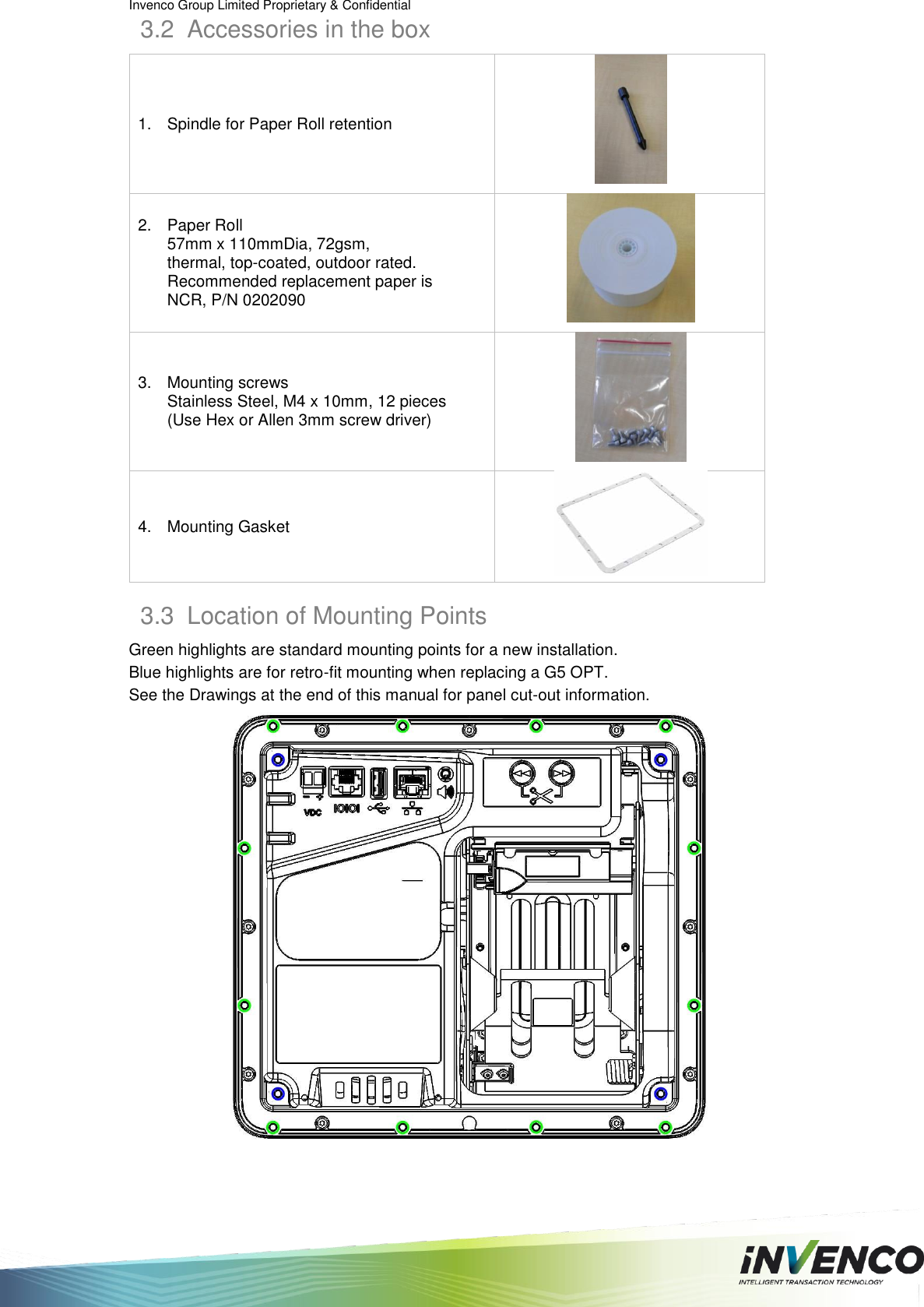 Invenco Group Limited Proprietary &amp; Confidential  3.2  Accessories in the box 1.  Spindle for Paper Roll retention  2.  Paper Roll 57mm x 110mmDia, 72gsm, thermal, top-coated, outdoor rated. Recommended replacement paper is NCR, P/N 0202090  3.  Mounting screws Stainless Steel, M4 x 10mm, 12 pieces (Use Hex or Allen 3mm screw driver)  4.  Mounting Gasket  3.3  Location of Mounting Points Green highlights are standard mounting points for a new installation. Blue highlights are for retro-fit mounting when replacing a G5 OPT. See the Drawings at the end of this manual for panel cut-out information.  