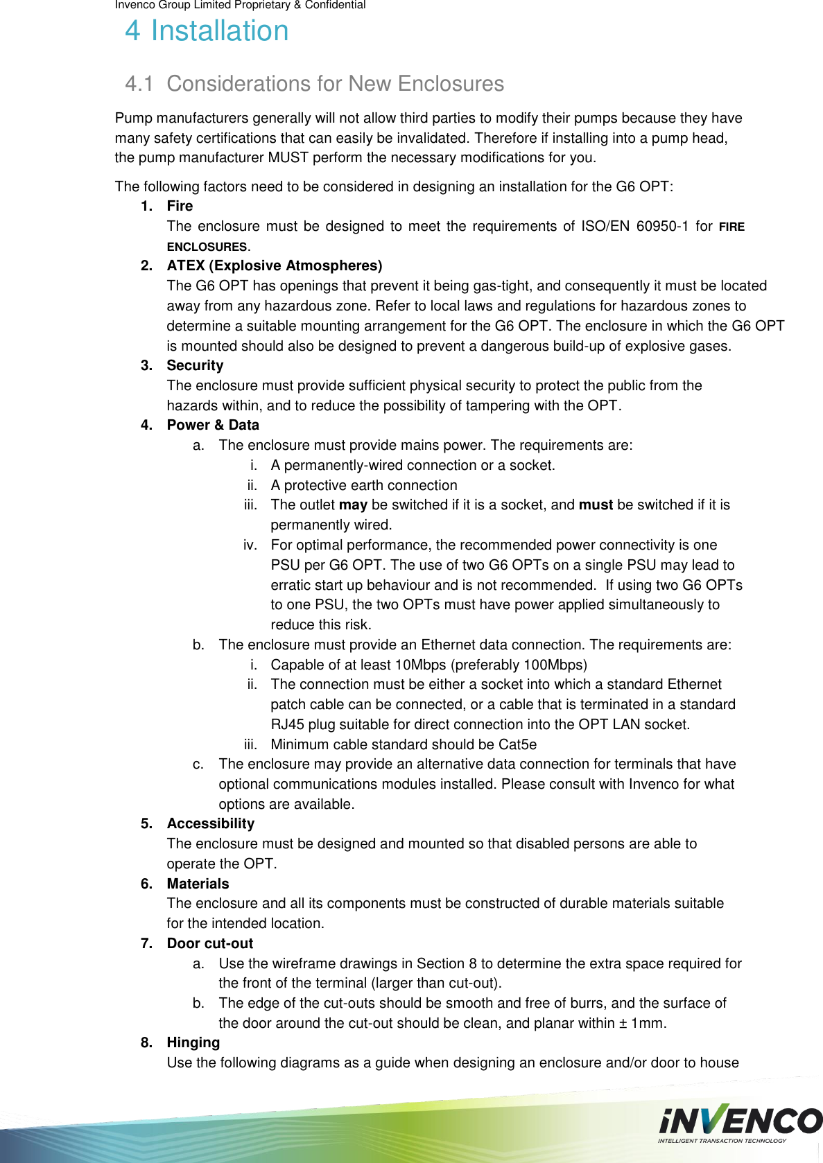 Invenco Group Limited Proprietary &amp; Confidential  4 Installation 4.1  Considerations for New Enclosures Pump manufacturers generally will not allow third parties to modify their pumps because they have many safety certifications that can easily be invalidated. Therefore if installing into a pump head, the pump manufacturer MUST perform the necessary modifications for you. The following factors need to be considered in designing an installation for the G6 OPT: 1.  Fire The  enclosure must be  designed  to meet the requirements  of ISO/EN  60950-1  for  FIRE ENCLOSURES. 2.  ATEX (Explosive Atmospheres)  The G6 OPT has openings that prevent it being gas-tight, and consequently it must be located away from any hazardous zone. Refer to local laws and regulations for hazardous zones to determine a suitable mounting arrangement for the G6 OPT. The enclosure in which the G6 OPT is mounted should also be designed to prevent a dangerous build-up of explosive gases. 3.  Security The enclosure must provide sufficient physical security to protect the public from the hazards within, and to reduce the possibility of tampering with the OPT. 4.  Power &amp; Data a.  The enclosure must provide mains power. The requirements are: i.  A permanently-wired connection or a socket. ii.  A protective earth connection iii.  The outlet may be switched if it is a socket, and must be switched if it is permanently wired. iv.  For optimal performance, the recommended power connectivity is one PSU per G6 OPT. The use of two G6 OPTs on a single PSU may lead to erratic start up behaviour and is not recommended.  If using two G6 OPTs to one PSU, the two OPTs must have power applied simultaneously to reduce this risk.  b.  The enclosure must provide an Ethernet data connection. The requirements are: i.  Capable of at least 10Mbps (preferably 100Mbps) ii.  The connection must be either a socket into which a standard Ethernet patch cable can be connected, or a cable that is terminated in a standard RJ45 plug suitable for direct connection into the OPT LAN socket. iii.  Minimum cable standard should be Cat5e c.  The enclosure may provide an alternative data connection for terminals that have optional communications modules installed. Please consult with Invenco for what options are available. 5.  Accessibility The enclosure must be designed and mounted so that disabled persons are able to operate the OPT. 6.  Materials The enclosure and all its components must be constructed of durable materials suitable for the intended location. 7.  Door cut-out a.  Use the wireframe drawings in Section 8 to determine the extra space required for the front of the terminal (larger than cut-out). b.  The edge of the cut-outs should be smooth and free of burrs, and the surface of the door around the cut-out should be clean, and planar within ± 1mm. 8.  Hinging Use the following diagrams as a guide when designing an enclosure and/or door to house 