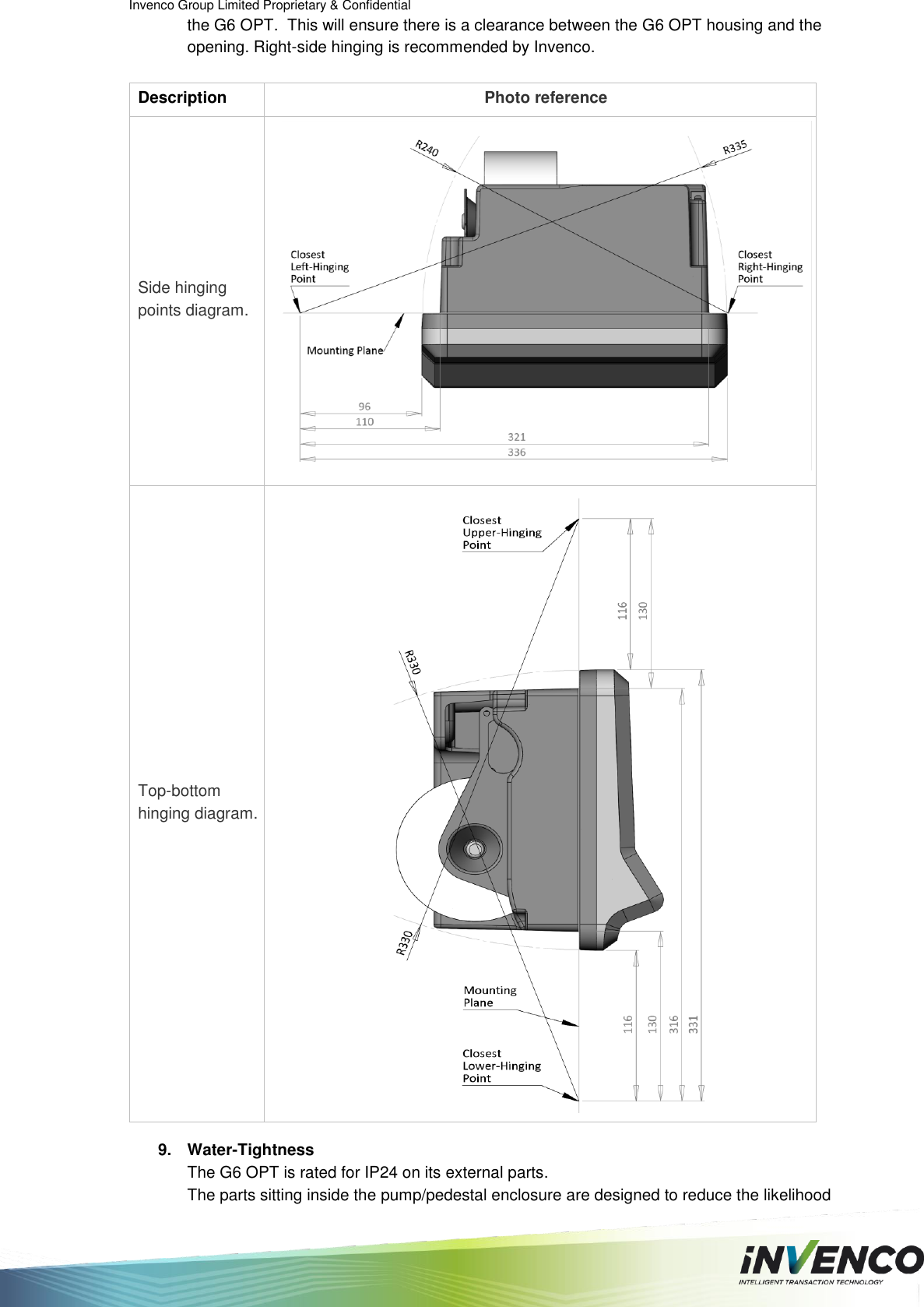 Invenco Group Limited Proprietary &amp; Confidential  the G6 OPT.  This will ensure there is a clearance between the G6 OPT housing and the opening. Right-side hinging is recommended by Invenco.  Description Photo reference Side hinging points diagram.  Top-bottom hinging diagram.   9.  Water-Tightness The G6 OPT is rated for IP24 on its external parts. The parts sitting inside the pump/pedestal enclosure are designed to reduce the likelihood 