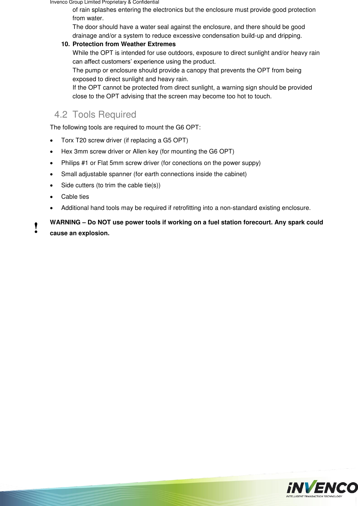Invenco Group Limited Proprietary &amp; Confidential  of rain splashes entering the electronics but the enclosure must provide good protection from water. The door should have a water seal against the enclosure, and there should be good drainage and/or a system to reduce excessive condensation build-up and dripping. 10. Protection from Weather Extremes While the OPT is intended for use outdoors, exposure to direct sunlight and/or heavy rain can affect customers’ experience using the product. The pump or enclosure should provide a canopy that prevents the OPT from being exposed to direct sunlight and heavy rain. If the OPT cannot be protected from direct sunlight, a warning sign should be provided close to the OPT advising that the screen may become too hot to touch. 4.2  Tools Required The following tools are required to mount the G6 OPT:   Torx T20 screw driver (if replacing a G5 OPT)   Hex 3mm screw driver or Allen key (for mounting the G6 OPT)   Philips #1 or Flat 5mm screw driver (for conections on the power suppy)   Small adjustable spanner (for earth connections inside the cabinet)   Side cutters (to trim the cable tie(s))   Cable ties   Additional hand tools may be required if retrofitting into a non-standard existing enclosure. WARNING – Do NOT use power tools if working on a fuel station forecourt. Any spark could cause an explosion.   ! 