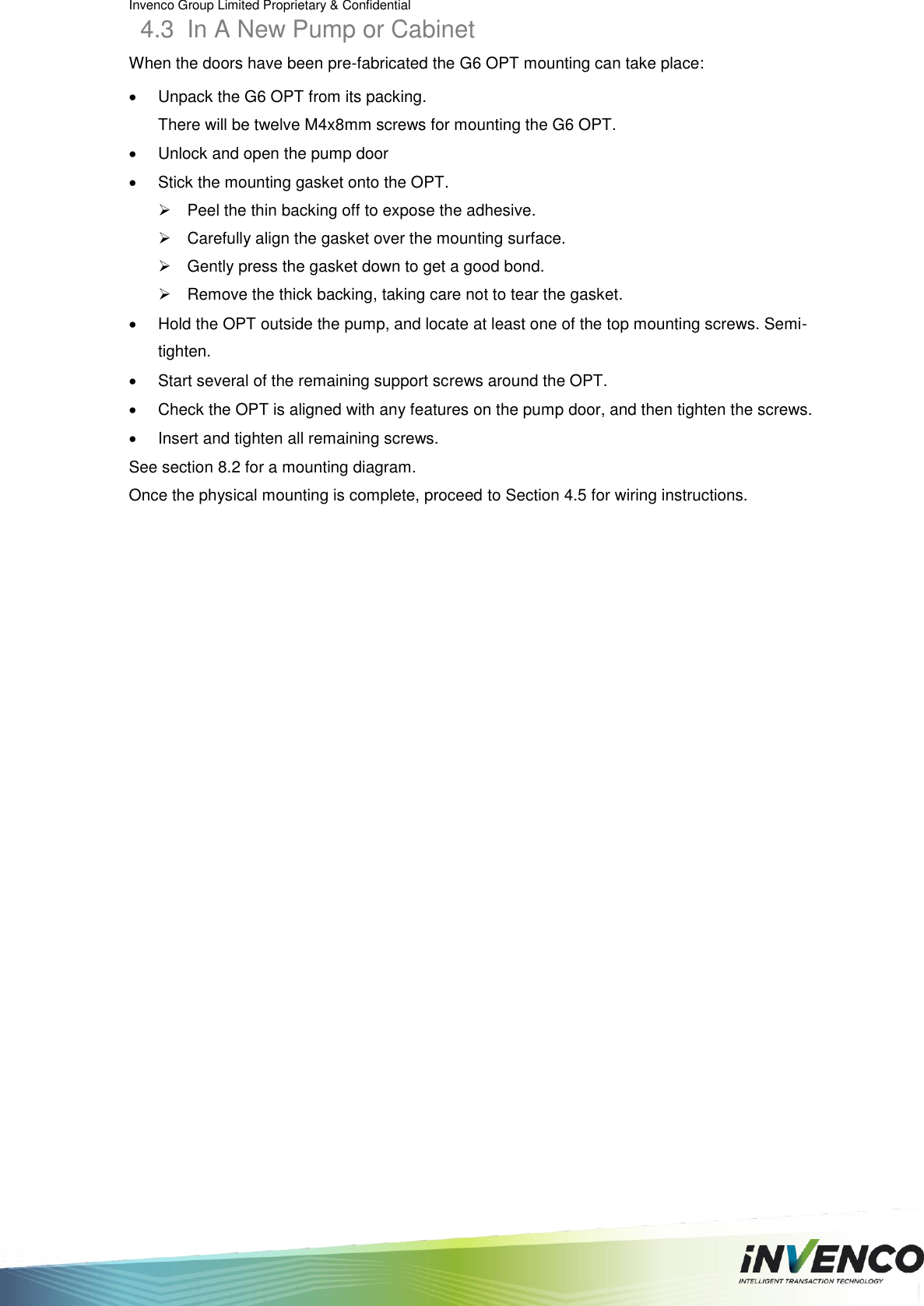 Invenco Group Limited Proprietary &amp; Confidential  4.3  In A New Pump or Cabinet When the doors have been pre-fabricated the G6 OPT mounting can take place:   Unpack the G6 OPT from its packing. There will be twelve M4x8mm screws for mounting the G6 OPT.   Unlock and open the pump door    Stick the mounting gasket onto the OPT.   Peel the thin backing off to expose the adhesive.   Carefully align the gasket over the mounting surface.   Gently press the gasket down to get a good bond.   Remove the thick backing, taking care not to tear the gasket.   Hold the OPT outside the pump, and locate at least one of the top mounting screws. Semi-tighten.   Start several of the remaining support screws around the OPT.   Check the OPT is aligned with any features on the pump door, and then tighten the screws.   Insert and tighten all remaining screws. See section 8.2 for a mounting diagram. Once the physical mounting is complete, proceed to Section 4.5 for wiring instructions.   