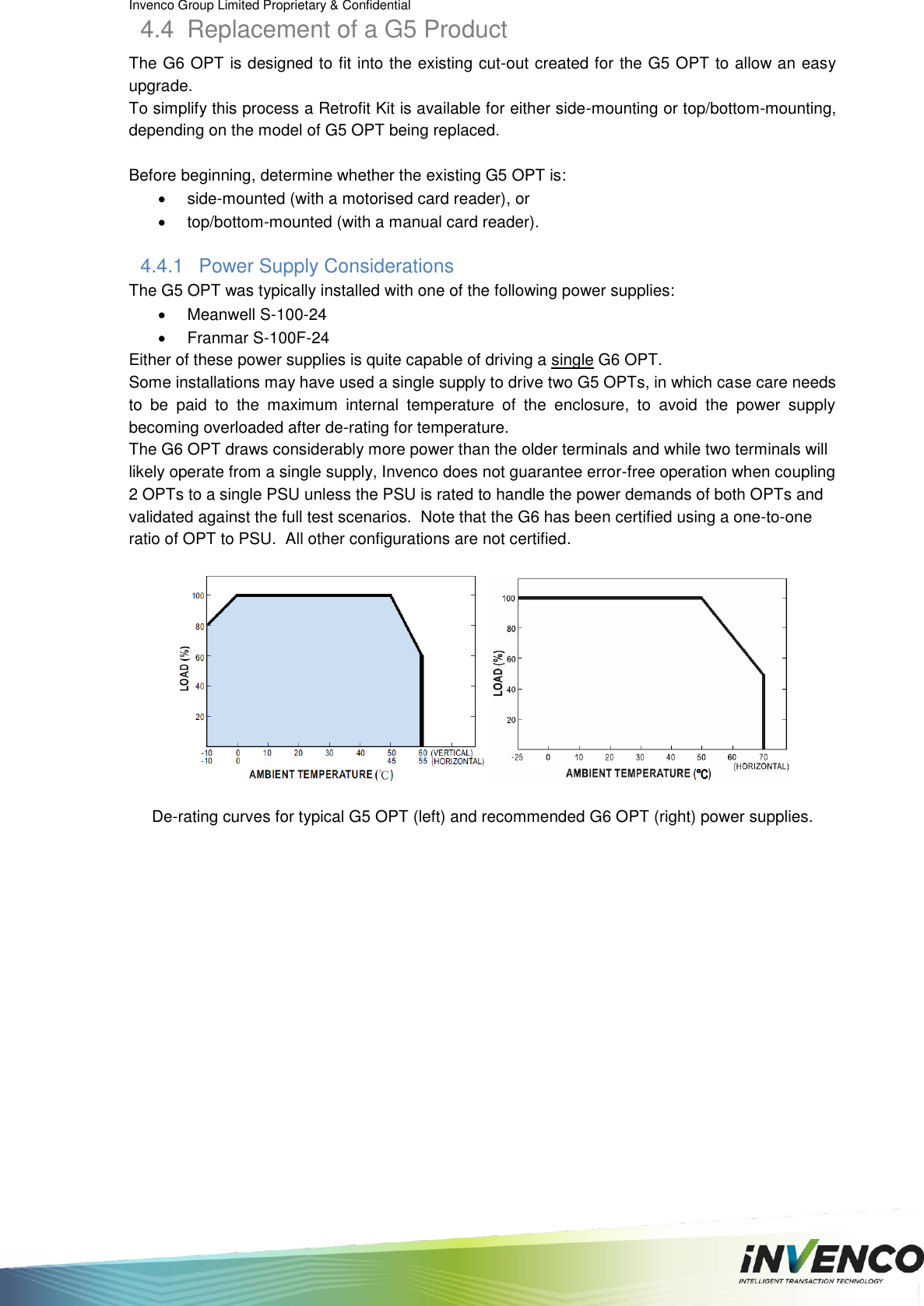 Invenco Group Limited Proprietary &amp; Confidential  4.4  Replacement of a G5 Product The G6 OPT is designed to fit into the existing cut-out created for the G5 OPT to allow an easy upgrade.  To simplify this process a Retrofit Kit is available for either side-mounting or top/bottom-mounting, depending on the model of G5 OPT being replaced.  Before beginning, determine whether the existing G5 OPT is:   side-mounted (with a motorised card reader), or    top/bottom-mounted (with a manual card reader). 4.4.1  Power Supply Considerations The G5 OPT was typically installed with one of the following power supplies:   Meanwell S-100-24   Franmar S-100F-24 Either of these power supplies is quite capable of driving a single G6 OPT. Some installations may have used a single supply to drive two G5 OPTs, in which case care needs to  be  paid  to  the  maximum  internal  temperature  of  the  enclosure,  to  avoid  the  power  supply becoming overloaded after de-rating for temperature. The G6 OPT draws considerably more power than the older terminals and while two terminals will likely operate from a single supply, Invenco does not guarantee error-free operation when coupling 2 OPTs to a single PSU unless the PSU is rated to handle the power demands of both OPTs and validated against the full test scenarios.  Note that the G6 has been certified using a one-to-one ratio of OPT to PSU.  All other configurations are not certified.      De-rating curves for typical G5 OPT (left) and recommended G6 OPT (right) power supplies.   
