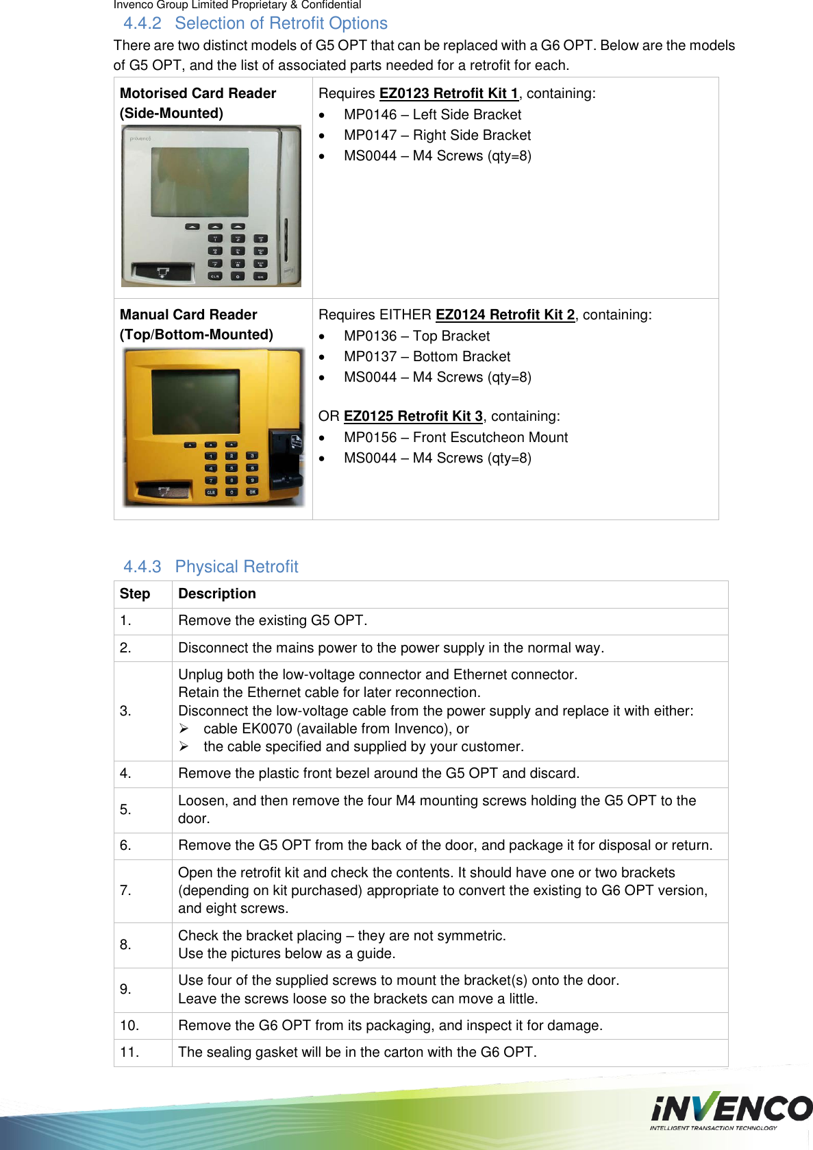 Invenco Group Limited Proprietary &amp; Confidential  4.4.2  Selection of Retrofit Options There are two distinct models of G5 OPT that can be replaced with a G6 OPT. Below are the models of G5 OPT, and the list of associated parts needed for a retrofit for each. Motorised Card Reader (Side-Mounted) Requires EZ0123 Retrofit Kit 1, containing:   MP0146 – Left Side Bracket   MP0147 – Right Side Bracket   MS0044 – M4 Screws (qty=8) Manual Card Reader (Top/Bottom-Mounted) Requires EITHER EZ0124 Retrofit Kit 2, containing:   MP0136 – Top Bracket   MP0137 – Bottom Bracket   MS0044 – M4 Screws (qty=8)  OR EZ0125 Retrofit Kit 3, containing:  MP0156 – Front Escutcheon Mount   MS0044 – M4 Screws (qty=8)  4.4.3  Physical Retrofit Step Description 1. Remove the existing G5 OPT. 2. Disconnect the mains power to the power supply in the normal way. 3. Unplug both the low-voltage connector and Ethernet connector.  Retain the Ethernet cable for later reconnection. Disconnect the low-voltage cable from the power supply and replace it with either:   cable EK0070 (available from Invenco), or   the cable specified and supplied by your customer. 4. Remove the plastic front bezel around the G5 OPT and discard.  5. Loosen, and then remove the four M4 mounting screws holding the G5 OPT to the door. 6. Remove the G5 OPT from the back of the door, and package it for disposal or return. 7. Open the retrofit kit and check the contents. It should have one or two brackets (depending on kit purchased) appropriate to convert the existing to G6 OPT version, and eight screws. 8. Check the bracket placing – they are not symmetric.  Use the pictures below as a guide. 9. Use four of the supplied screws to mount the bracket(s) onto the door.  Leave the screws loose so the brackets can move a little. 10. Remove the G6 OPT from its packaging, and inspect it for damage. 11. The sealing gasket will be in the carton with the G6 OPT. 