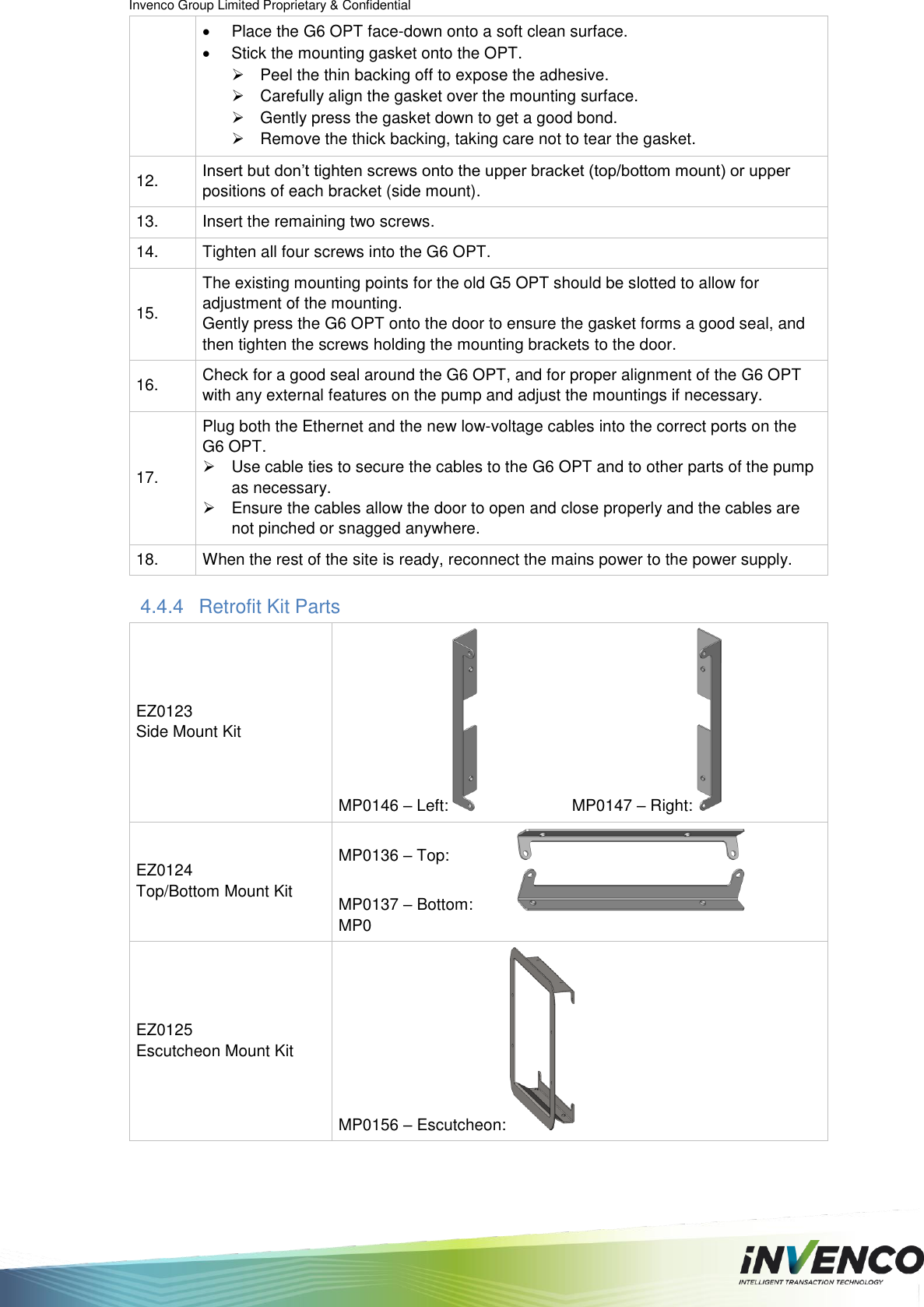 Invenco Group Limited Proprietary &amp; Confidential   Place the G6 OPT face-down onto a soft clean surface.   Stick the mounting gasket onto the OPT.   Peel the thin backing off to expose the adhesive.   Carefully align the gasket over the mounting surface.   Gently press the gasket down to get a good bond.   Remove the thick backing, taking care not to tear the gasket. 12. Insert but don’t tighten screws onto the upper bracket (top/bottom mount) or upper positions of each bracket (side mount). 13. Insert the remaining two screws. 14. Tighten all four screws into the G6 OPT. 15. The existing mounting points for the old G5 OPT should be slotted to allow for adjustment of the mounting.  Gently press the G6 OPT onto the door to ensure the gasket forms a good seal, and then tighten the screws holding the mounting brackets to the door. 16. Check for a good seal around the G6 OPT, and for proper alignment of the G6 OPT with any external features on the pump and adjust the mountings if necessary. 17. Plug both the Ethernet and the new low-voltage cables into the correct ports on the  G6 OPT.    Use cable ties to secure the cables to the G6 OPT and to other parts of the pump as necessary.    Ensure the cables allow the door to open and close properly and the cables are not pinched or snagged anywhere. 18. When the rest of the site is ready, reconnect the mains power to the power supply. 4.4.4  Retrofit Kit Parts EZ0123 Side Mount Kit MP0146 – Left:     MP0147 – Right:  EZ0124 Top/Bottom Mount Kit MP0136 – Top:    MP0137 – Bottom:   MP0 EZ0125 Escutcheon Mount Kit MP0156 – Escutcheon:   
