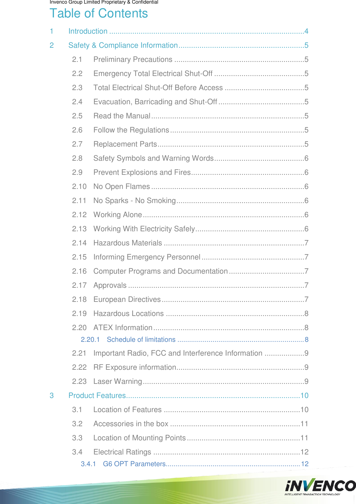 Invenco Group Limited Proprietary &amp; Confidential  Table of Contents 1 Introduction .............................................................................................4 2 Safety &amp; Compliance Information ............................................................5 2.1 Preliminary Precautions ..............................................................5 2.2 Emergency Total Electrical Shut-Off ...........................................5 2.3 Total Electrical Shut-Off Before Access ......................................5 2.4 Evacuation, Barricading and Shut-Off .........................................5 2.5 Read the Manual .........................................................................5 2.6 Follow the Regulations ................................................................5 2.7 Replacement Parts ......................................................................5 2.8 Safety Symbols and Warning Words ...........................................6 2.9 Prevent Explosions and Fires ......................................................6 2.10 No Open Flames .........................................................................6 2.11 No Sparks - No Smoking .............................................................6 2.12 Working Alone .............................................................................6 2.13 Working With Electricity Safely ....................................................6 2.14 Hazardous Materials ...................................................................7 2.15 Informing Emergency Personnel .................................................7 2.16 Computer Programs and Documentation ....................................7 2.17 Approvals ....................................................................................7 2.18 European Directives ....................................................................7 2.19 Hazardous Locations ..................................................................8 2.20 ATEX Information ........................................................................8 2.20.1 Schedule of limitations ................................................................. 8 2.21 Important Radio, FCC and Interference Information ...................9 2.22 RF Exposure information .............................................................9 2.23 Laser Warning .............................................................................9 3 Product Features ................................................................................... 10 3.1 Location of Features ................................................................. 10 3.2 Accessories in the box .............................................................. 11 3.3 Location of Mounting Points ...................................................... 11 3.4 Electrical Ratings ...................................................................... 12 3.4.1 G6 OPT Parameters ..................................................................... 12 