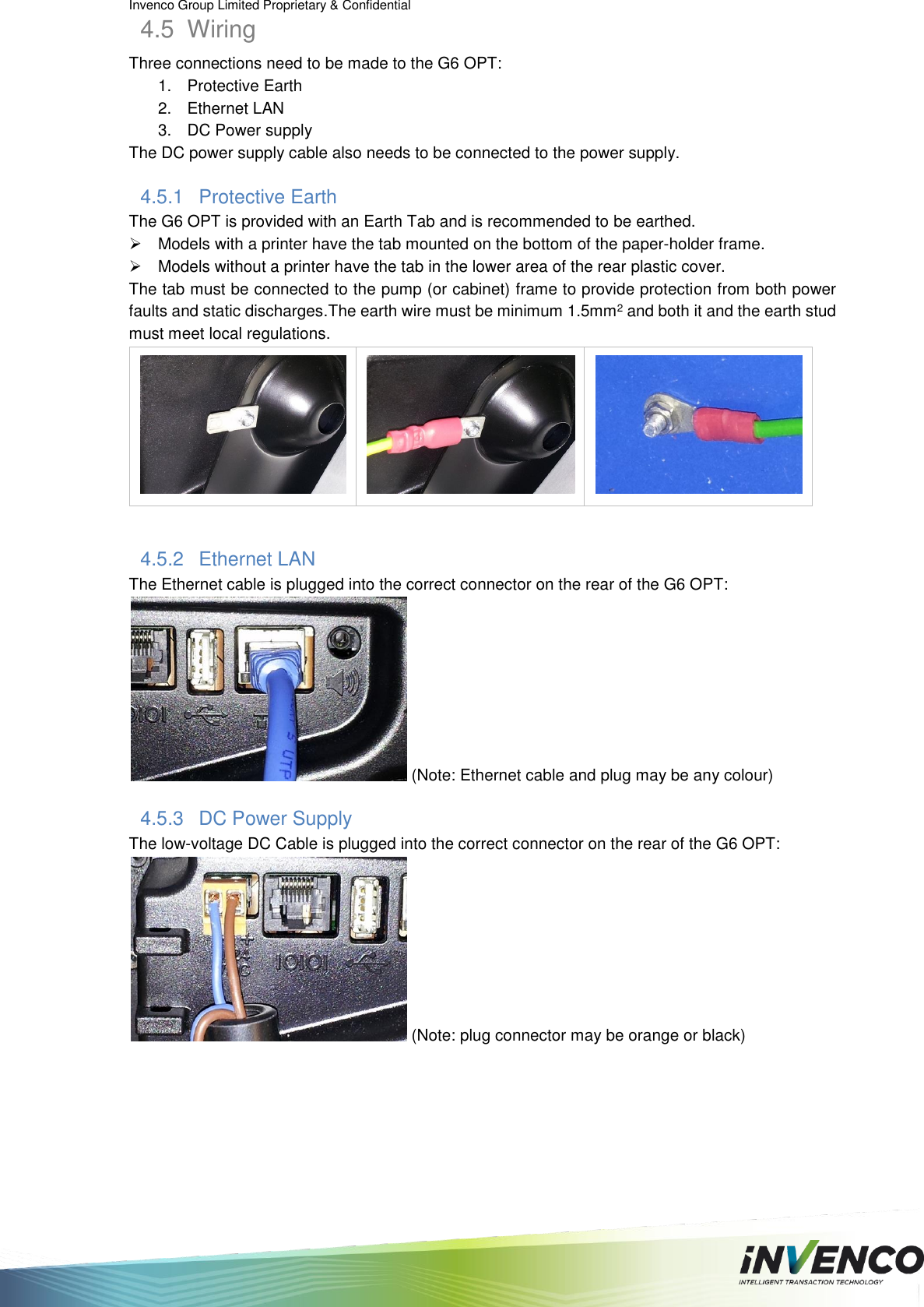 Invenco Group Limited Proprietary &amp; Confidential  4.5  Wiring Three connections need to be made to the G6 OPT: 1.  Protective Earth 2.  Ethernet LAN 3.  DC Power supply The DC power supply cable also needs to be connected to the power supply. 4.5.1  Protective Earth The G6 OPT is provided with an Earth Tab and is recommended to be earthed.   Models with a printer have the tab mounted on the bottom of the paper-holder frame.   Models without a printer have the tab in the lower area of the rear plastic cover. The tab must be connected to the pump (or cabinet) frame to provide protection from both power faults and static discharges.The earth wire must be minimum 1.5mm2 and both it and the earth stud must meet local regulations.     4.5.2  Ethernet LAN The Ethernet cable is plugged into the correct connector on the rear of the G6 OPT:  (Note: Ethernet cable and plug may be any colour) 4.5.3  DC Power Supply The low-voltage DC Cable is plugged into the correct connector on the rear of the G6 OPT:  (Note: plug connector may be orange or black)   
