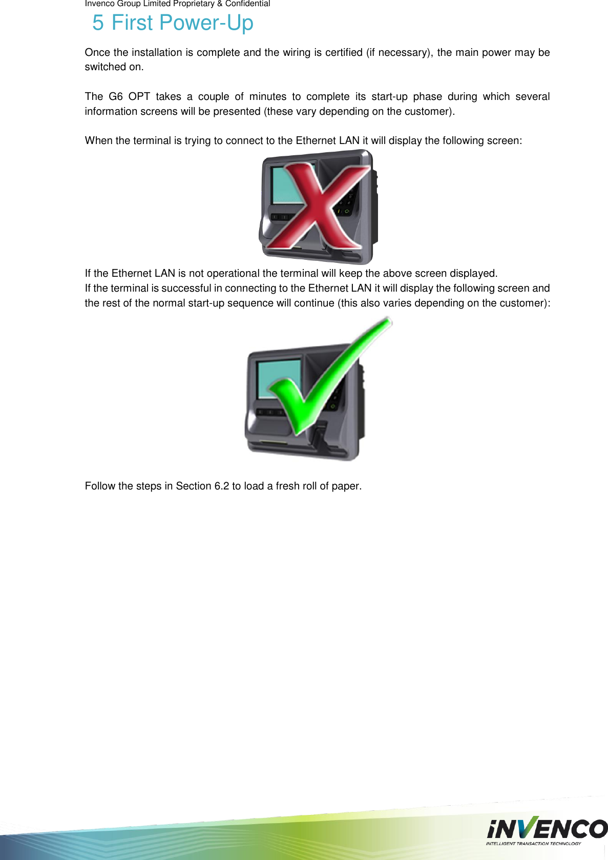 Invenco Group Limited Proprietary &amp; Confidential  5 First Power-Up Once the installation is complete and the wiring is certified (if necessary), the main power may be switched on.  The  G6  OPT  takes  a  couple  of  minutes  to  complete  its  start-up  phase  during  which  several information screens will be presented (these vary depending on the customer).  When the terminal is trying to connect to the Ethernet LAN it will display the following screen:  If the Ethernet LAN is not operational the terminal will keep the above screen displayed. If the terminal is successful in connecting to the Ethernet LAN it will display the following screen and the rest of the normal start-up sequence will continue (this also varies depending on the customer):   Follow the steps in Section 6.2 to load a fresh roll of paper.      