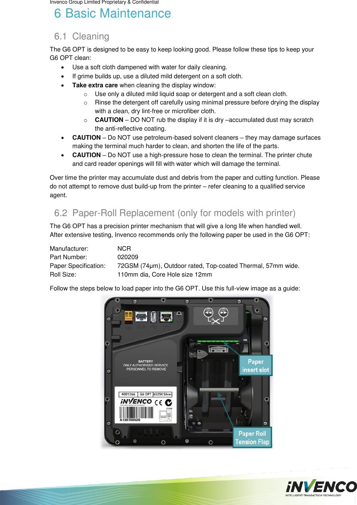Invenco Group Limited Proprietary &amp; Confidential  6 Basic Maintenance 6.1  Cleaning The G6 OPT is designed to be easy to keep looking good. Please follow these tips to keep your G6 OPT clean:   Use a soft cloth dampened with water for daily cleaning.   If grime builds up, use a diluted mild detergent on a soft cloth.  Take extra care when cleaning the display window:  o  Use only a diluted mild liquid soap or detergent and a soft clean cloth. o  Rinse the detergent off carefully using minimal pressure before drying the display with a clean, dry lint-free or microfiber cloth. o CAUTION – DO NOT rub the display if it is dry –accumulated dust may scratch the anti-reflective coating.  CAUTION – Do NOT use petroleum-based solvent cleaners – they may damage surfaces making the terminal much harder to clean, and shorten the life of the parts.  CAUTION – Do NOT use a high-pressure hose to clean the terminal. The printer chute and card reader openings will fill with water which will damage the terminal.  Over time the printer may accumulate dust and debris from the paper and cutting function. Please do not attempt to remove dust build-up from the printer – refer cleaning to a qualified service agent. 6.2  Paper-Roll Replacement (only for models with printer) The G6 OPT has a precision printer mechanism that will give a long life when handled well. After extensive testing, Invenco recommends only the following paper be used in the G6 OPT:  Manufacturer:    NCR Part Number:    020209 Paper Specification:   72GSM (74μm), Outdoor rated, Top-coated Thermal, 57mm wide. Roll Size:    110mm dia, Core Hole size 12mm  Follow the steps below to load paper into the G6 OPT. Use this full-view image as a guide:     