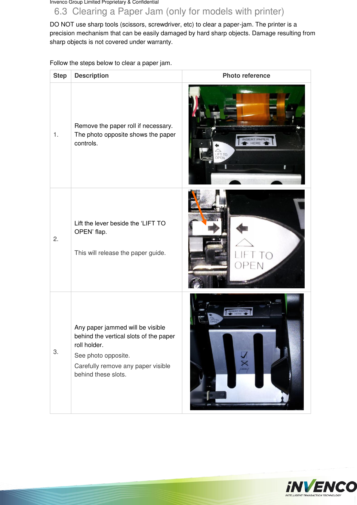 Invenco Group Limited Proprietary &amp; Confidential  6.3  Clearing a Paper Jam (only for models with printer) DO NOT use sharp tools (scissors, screwdriver, etc) to clear a paper-jam. The printer is a precision mechanism that can be easily damaged by hard sharp objects. Damage resulting from sharp objects is not covered under warranty.  Follow the steps below to clear a paper jam. Step Description Photo reference 1. Remove the paper roll if necessary. The photo opposite shows the paper controls.  2. Lift the lever beside the ‘LIFT TO OPEN’ flap.  This will release the paper guide.  3. Any paper jammed will be visible behind the vertical slots of the paper roll holder. See photo opposite. Carefully remove any paper visible behind these slots.   