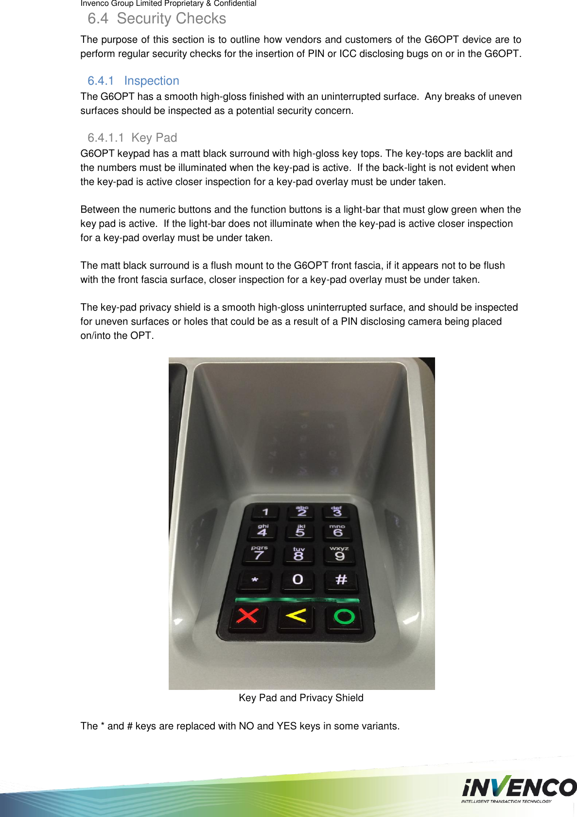 Invenco Group Limited Proprietary &amp; Confidential  6.4  Security Checks The purpose of this section is to outline how vendors and customers of the G6OPT device are to perform regular security checks for the insertion of PIN or ICC disclosing bugs on or in the G6OPT. 6.4.1  Inspection The G6OPT has a smooth high-gloss finished with an uninterrupted surface.  Any breaks of uneven surfaces should be inspected as a potential security concern. 6.4.1.1  Key Pad  G6OPT keypad has a matt black surround with high-gloss key tops. The key-tops are backlit and the numbers must be illuminated when the key-pad is active.  If the back-light is not evident when the key-pad is active closer inspection for a key-pad overlay must be under taken.  Between the numeric buttons and the function buttons is a light-bar that must glow green when the key pad is active.  If the light-bar does not illuminate when the key-pad is active closer inspection for a key-pad overlay must be under taken.  The matt black surround is a flush mount to the G6OPT front fascia, if it appears not to be flush with the front fascia surface, closer inspection for a key-pad overlay must be under taken.  The key-pad privacy shield is a smooth high-gloss uninterrupted surface, and should be inspected for uneven surfaces or holes that could be as a result of a PIN disclosing camera being placed on/into the OPT.   Key Pad and Privacy Shield  The * and # keys are replaced with NO and YES keys in some variants. 