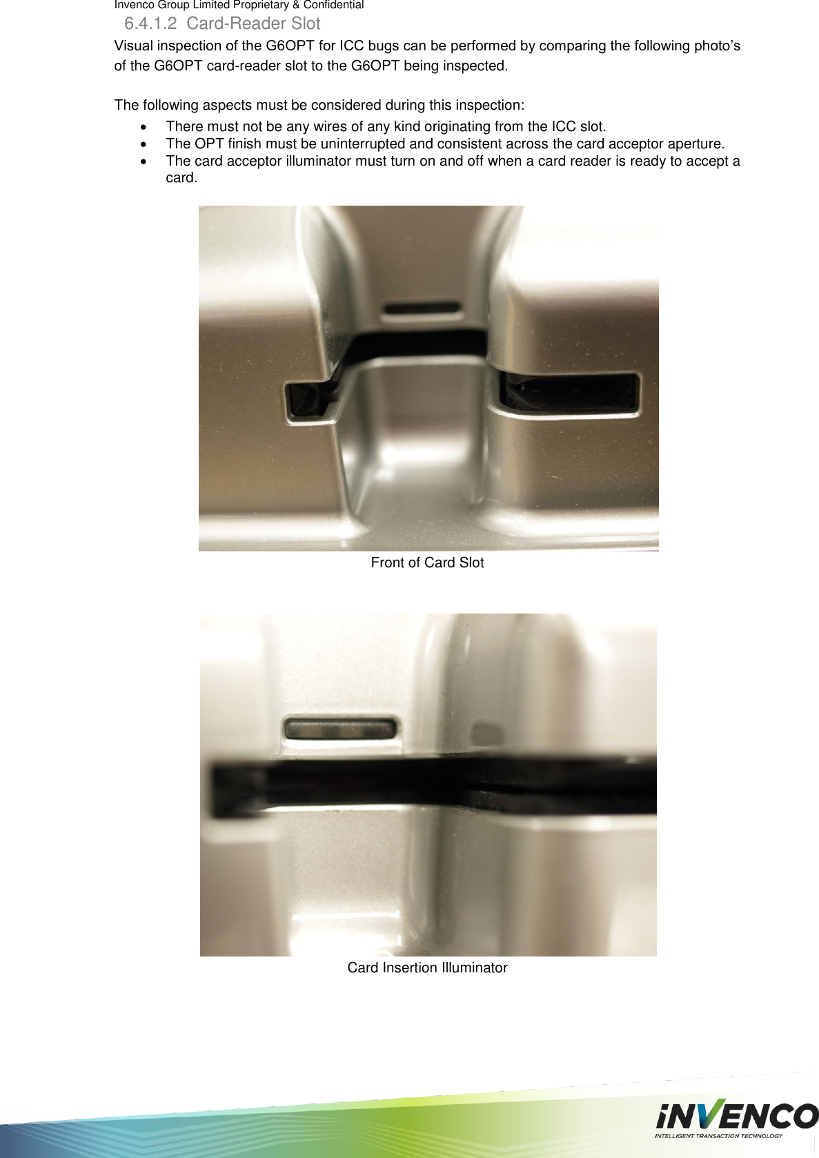 Invenco Group Limited Proprietary &amp; Confidential  6.4.1.2  Card-Reader Slot Visual inspection of the G6OPT for ICC bugs can be performed by comparing the following photo’s of the G6OPT card-reader slot to the G6OPT being inspected.  The following aspects must be considered during this inspection:   There must not be any wires of any kind originating from the ICC slot.    The OPT finish must be uninterrupted and consistent across the card acceptor aperture.   The card acceptor illuminator must turn on and off when a card reader is ready to accept a card.    Front of Card Slot    Card Insertion Illuminator    