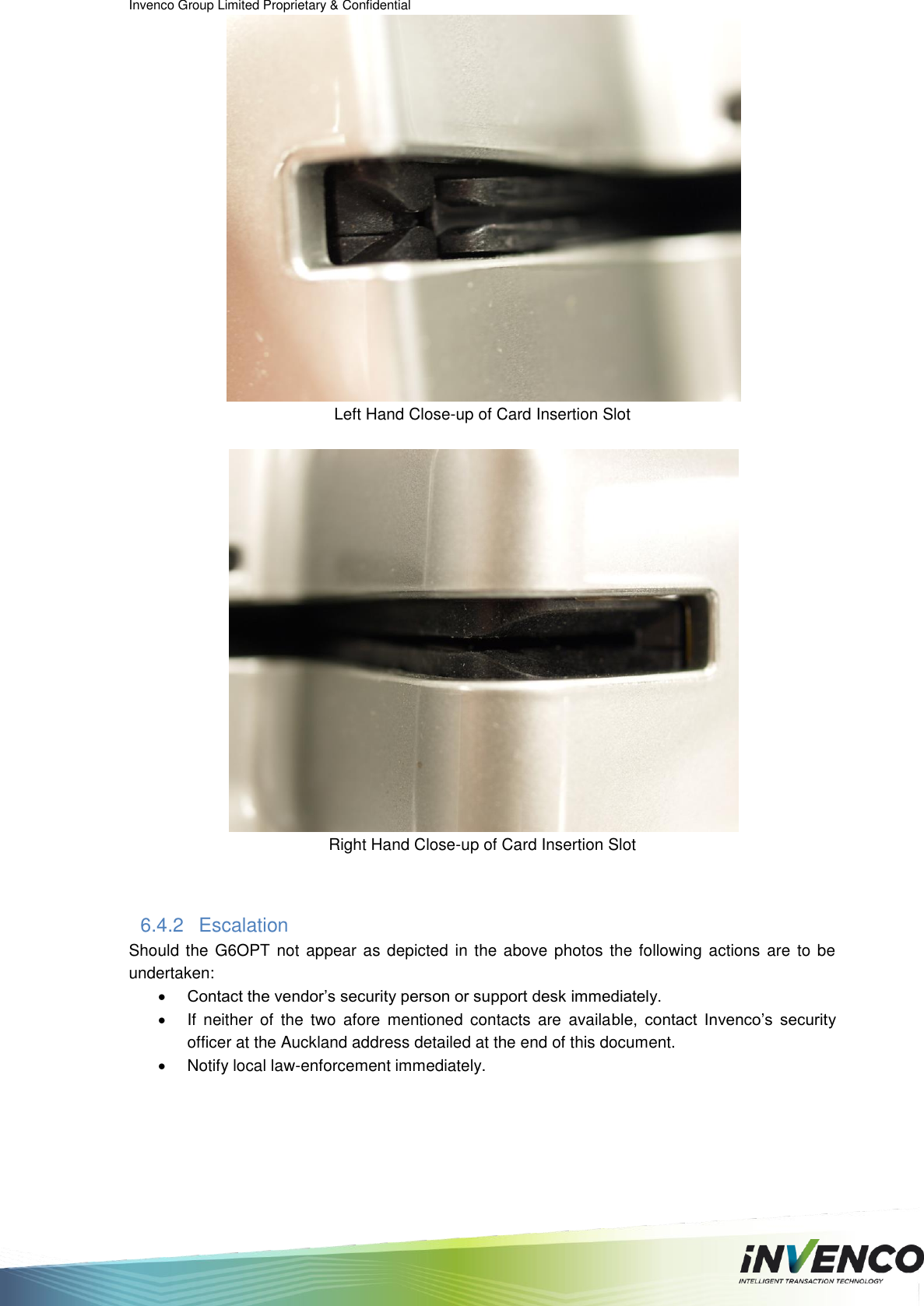 Invenco Group Limited Proprietary &amp; Confidential   Left Hand Close-up of Card Insertion Slot   Right Hand Close-up of Card Insertion Slot  6.4.2  Escalation Should the  G6OPT not  appear  as depicted in the above photos the following actions are  to be undertaken:  Contact the vendor’s security person or support desk immediately.   If  neither  of  the  two  afore  mentioned  contacts  are  available,  contact  Invenco’s  security officer at the Auckland address detailed at the end of this document.   Notify local law-enforcement immediately.   
