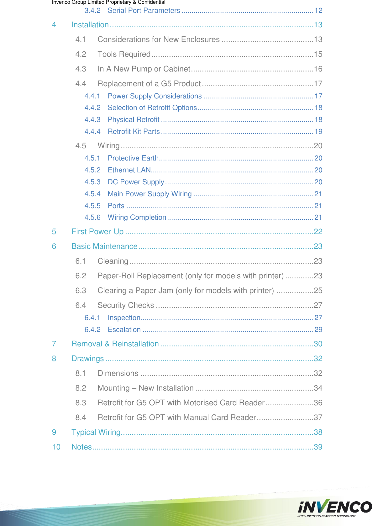Invenco Group Limited Proprietary &amp; Confidential  3.4.2 Serial Port Parameters ................................................................. 12 4 Installation ............................................................................................. 13 4.1 Considerations for New Enclosures .......................................... 13 4.2 Tools Required .......................................................................... 15 4.3 In A New Pump or Cabinet ........................................................ 16 4.4 Replacement of a G5 Product ................................................... 17 4.4.1 Power Supply Considerations ...................................................... 17 4.4.2 Selection of Retrofit Options ......................................................... 18 4.4.3 Physical Retrofit ........................................................................... 18 4.4.4 Retrofit Kit Parts ........................................................................... 19 4.5 Wiring ........................................................................................ 20 4.5.1 Protective Earth ............................................................................ 20 4.5.2 Ethernet LAN................................................................................ 20 4.5.3 DC Power Supply ......................................................................... 20 4.5.4 Main Power Supply Wiring ........................................................... 21 4.5.5 Ports ............................................................................................ 21 4.5.6 Wiring Completion ........................................................................ 21 5 First Power-Up ...................................................................................... 22 6 Basic Maintenance ................................................................................ 23 6.1 Cleaning .................................................................................... 23 6.2 Paper-Roll Replacement (only for models with printer) ............. 23 6.3 Clearing a Paper Jam (only for models with printer) ................. 25 6.4 Security Checks ........................................................................ 27 6.4.1 Inspection ..................................................................................... 27 6.4.2 Escalation .................................................................................... 29 7 Removal &amp; Reinstallation ...................................................................... 30 8 Drawings ............................................................................................... 32 8.1 Dimensions ............................................................................... 32 8.2 Mounting – New Installation ...................................................... 34 8.3 Retrofit for G5 OPT with Motorised Card Reader ...................... 36 8.4 Retrofit for G5 OPT with Manual Card Reader .......................... 37 9 Typical Wiring........................................................................................ 38 10 Notes ..................................................................................................... 39 