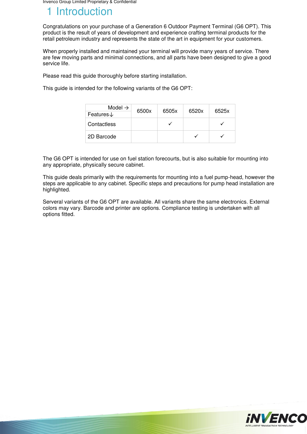 Invenco Group Limited Proprietary &amp; Confidential  1 Introduction Congratulations on your purchase of a Generation 6 Outdoor Payment Terminal (G6 OPT). This product is the result of years of development and experience crafting terminal products for the retail petroleum industry and represents the state of the art in equipment for your customers.  When properly installed and maintained your terminal will provide many years of service. There are few moving parts and minimal connections, and all parts have been designed to give a good service life.  Please read this guide thoroughly before starting installation.  This guide is intended for the following variants of the G6 OPT:  Model → 6500x 6505x 6520x 6525x Features↓ Contactless     2D Barcode       The G6 OPT is intended for use on fuel station forecourts, but is also suitable for mounting into any appropriate, physically secure cabinet.  This guide deals primarily with the requirements for mounting into a fuel pump-head, however the steps are applicable to any cabinet. Specific steps and precautions for pump head installation are highlighted.  Serveral variants of the G6 OPT are available. All variants share the same electronics. External colors may vary. Barcode and printer are options. Compliance testing is undertaken with all options fitted.    