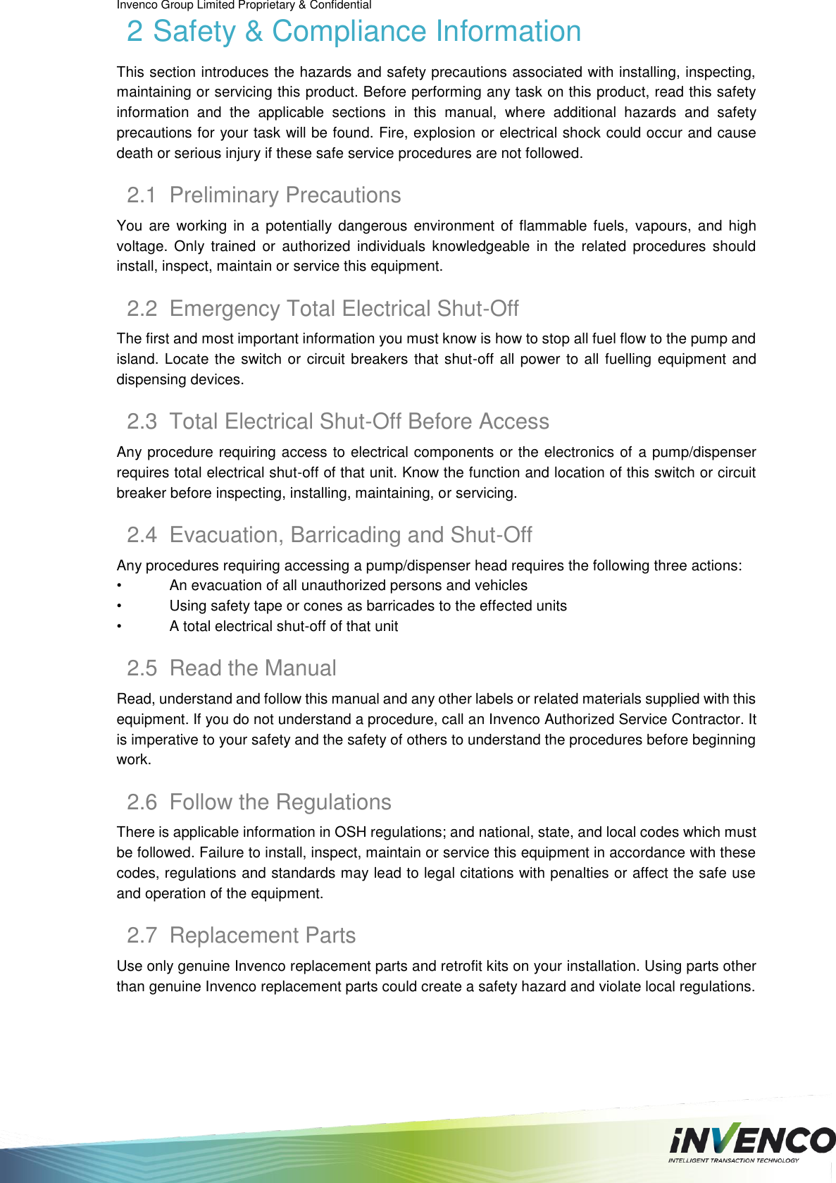 Invenco Group Limited Proprietary &amp; Confidential  2 Safety &amp; Compliance Information This section introduces the hazards and safety precautions associated with installing, inspecting, maintaining or servicing this product. Before performing any task on this product, read this safety information  and  the  applicable  sections  in  this  manual,  where  additional  hazards  and  safety precautions for your task will be found. Fire, explosion or electrical shock could occur and cause death or serious injury if these safe service procedures are not followed. 2.1  Preliminary Precautions You  are  working in  a  potentially dangerous  environment of  flammable  fuels,  vapours,  and high voltage.  Only  trained  or  authorized  individuals  knowledgeable  in  the  related  procedures  should install, inspect, maintain or service this equipment. 2.2  Emergency Total Electrical Shut-Off The first and most important information you must know is how to stop all fuel flow to the pump and island. Locate the switch or circuit breakers that shut-off all power to all fuelling equipment and dispensing devices. 2.3  Total Electrical Shut-Off Before Access Any procedure requiring access to electrical components or the electronics of  a pump/dispenser requires total electrical shut-off of that unit. Know the function and location of this switch or circuit breaker before inspecting, installing, maintaining, or servicing. 2.4  Evacuation, Barricading and Shut-Off Any procedures requiring accessing a pump/dispenser head requires the following three actions: •  An evacuation of all unauthorized persons and vehicles •  Using safety tape or cones as barricades to the effected units •  A total electrical shut-off of that unit 2.5  Read the Manual Read, understand and follow this manual and any other labels or related materials supplied with this equipment. If you do not understand a procedure, call an Invenco Authorized Service Contractor. It is imperative to your safety and the safety of others to understand the procedures before beginning work. 2.6  Follow the Regulations There is applicable information in OSH regulations; and national, state, and local codes which must be followed. Failure to install, inspect, maintain or service this equipment in accordance with these codes, regulations and standards may lead to legal citations with penalties or affect the safe use and operation of the equipment. 2.7  Replacement Parts Use only genuine Invenco replacement parts and retrofit kits on your installation. Using parts other than genuine Invenco replacement parts could create a safety hazard and violate local regulations.   
