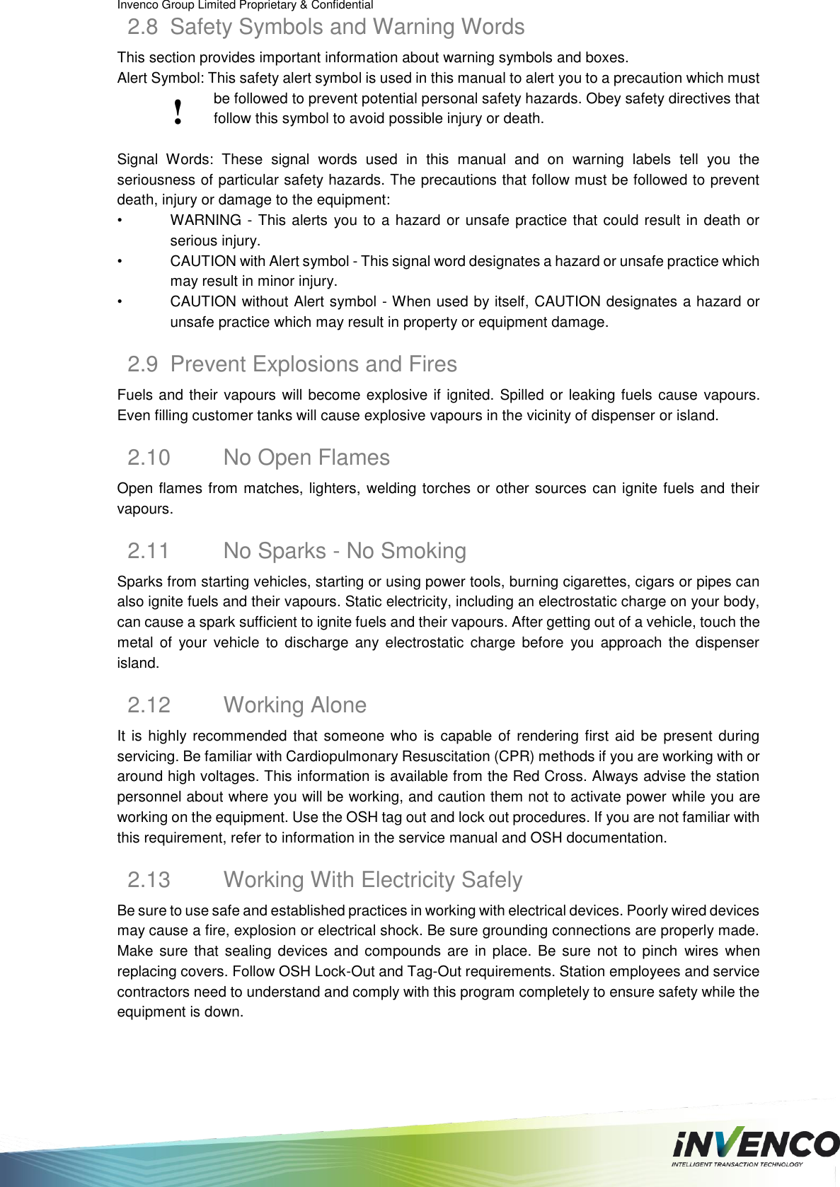 Invenco Group Limited Proprietary &amp; Confidential  2.8  Safety Symbols and Warning Words This section provides important information about warning symbols and boxes. Alert Symbol: This safety alert symbol is used in this manual to alert you to a precaution which must be followed to prevent potential personal safety hazards. Obey safety directives that follow this symbol to avoid possible injury or death.  Signal  Words:  These  signal  words  used  in  this  manual  and  on  warning  labels  tell  you  the seriousness of particular safety hazards. The precautions that follow must be followed to prevent death, injury or damage to the equipment: • WARNING - This alerts you to a hazard or unsafe practice that could result in death or serious injury. •  CAUTION with Alert symbol - This signal word designates a hazard or unsafe practice which may result in minor injury. •  CAUTION without Alert symbol - When used by itself, CAUTION designates a hazard or unsafe practice which may result in property or equipment damage. 2.9  Prevent Explosions and Fires Fuels and their vapours will become explosive if ignited. Spilled or leaking fuels cause  vapours. Even filling customer tanks will cause explosive vapours in the vicinity of dispenser or island. 2.10  No Open Flames Open flames from matches, lighters, welding torches or other sources can ignite fuels and their vapours. 2.11  No Sparks - No Smoking Sparks from starting vehicles, starting or using power tools, burning cigarettes, cigars or pipes can also ignite fuels and their vapours. Static electricity, including an electrostatic charge on your body, can cause a spark sufficient to ignite fuels and their vapours. After getting out of a vehicle, touch the metal  of  your  vehicle  to  discharge  any electrostatic  charge  before  you  approach  the  dispenser island. 2.12  Working Alone It is  highly recommended that someone who  is capable of  rendering first aid  be  present during servicing. Be familiar with Cardiopulmonary Resuscitation (CPR) methods if you are working with or around high voltages. This information is available from the Red Cross. Always advise the station personnel about where you will be working, and caution them not to activate power while you are working on the equipment. Use the OSH tag out and lock out procedures. If you are not familiar with this requirement, refer to information in the service manual and OSH documentation. 2.13  Working With Electricity Safely Be sure to use safe and established practices in working with electrical devices. Poorly wired devices may cause a fire, explosion or electrical shock. Be sure grounding connections are properly made. Make  sure that  sealing  devices  and compounds are  in place. Be sure  not  to pinch  wires when replacing covers. Follow OSH Lock-Out and Tag-Out requirements. Station employees and service contractors need to understand and comply with this program completely to ensure safety while the equipment is down. ! 