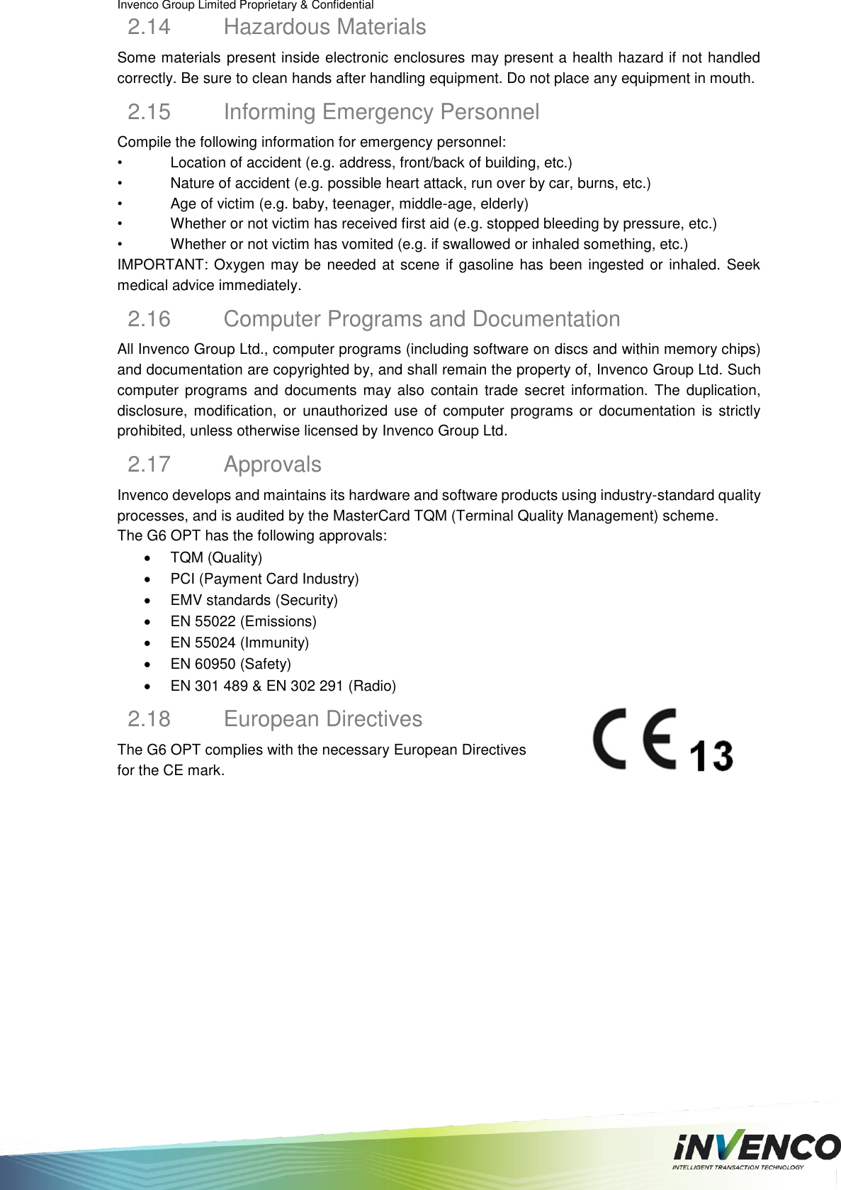 Invenco Group Limited Proprietary &amp; Confidential  2.14  Hazardous Materials Some materials present inside electronic enclosures may present a health hazard if not handled correctly. Be sure to clean hands after handling equipment. Do not place any equipment in mouth. 2.15  Informing Emergency Personnel Compile the following information for emergency personnel: •  Location of accident (e.g. address, front/back of building, etc.) •  Nature of accident (e.g. possible heart attack, run over by car, burns, etc.) •  Age of victim (e.g. baby, teenager, middle-age, elderly) •  Whether or not victim has received first aid (e.g. stopped bleeding by pressure, etc.) •  Whether or not victim has vomited (e.g. if swallowed or inhaled something, etc.) IMPORTANT: Oxygen may be needed at scene if gasoline has been ingested or inhaled. Seek medical advice immediately. 2.16  Computer Programs and Documentation All Invenco Group Ltd., computer programs (including software on discs and within memory chips) and documentation are copyrighted by, and shall remain the property of, Invenco Group Ltd. Such computer  programs  and documents  may also  contain  trade secret  information.  The  duplication, disclosure,  modification,  or  unauthorized  use  of  computer  programs  or  documentation  is  strictly prohibited, unless otherwise licensed by Invenco Group Ltd. 2.17  Approvals Invenco develops and maintains its hardware and software products using industry-standard quality processes, and is audited by the MasterCard TQM (Terminal Quality Management) scheme. The G6 OPT has the following approvals:   TQM (Quality)   PCI (Payment Card Industry)   EMV standards (Security)   EN 55022 (Emissions)  EN 55024 (Immunity)   EN 60950 (Safety)   EN 301 489 &amp; EN 302 291 (Radio) 2.18  European Directives The G6 OPT complies with the necessary European Directives for the CE mark.    