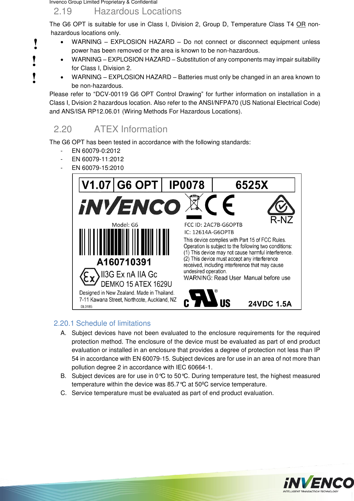 Invenco Group Limited Proprietary &amp; Confidential  2.19  Hazardous Locations The G6 OPT is suitable for use in Class I, Division 2, Group D, Temperature Class T4 OR non-hazardous locations only.   WARNING –  EXPLOSION  HAZARD  –  Do  not  connect  or  disconnect  equipment  unless power has been removed or the area is known to be non-hazardous.   WARNING – EXPLOSION HAZARD – Substitution of any components may impair suitability for Class I, Division 2.   WARNING – EXPLOSION HAZARD – Batteries must only be changed in an area known to be non-hazardous. Please refer to “DCV-00119 G6 OPT Control Drawing” for further information on installation in a Class I, Dvision 2 hazardous location. Also refer to the ANSI/NFPA70 (US National Electrical Code) and ANS/ISA RP12.06.01 (Wiring Methods For Hazardous Locations). 2.20  ATEX Information The G6 OPT has been tested in accordance with the following standards: -  EN 60079-0:2012 -  EN 60079-11:2012 -  EN 60079-15:2010  2.20.1 Schedule of limitations A.  Subject devices have not been evaluated to the enclosure requirements for the required protection method. The enclosure of the device must be evaluated as part of end product evaluation or installed in an enclosure that provides a degree of protection not less than IP 54 in accordance with EN 60079-15. Subject devices are for use in an area of not more than pollution degree 2 in accordance with IEC 60664-1. B.  Subject devices are for use in 0°C to 50°C. During temperature test, the highest measured temperature within the device was 85.7°C at 50ºC service temperature. C.  Service temperature must be evaluated as part of end product evaluation.   ! ! ! 