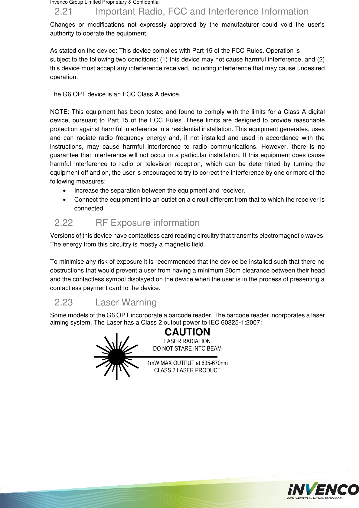 Invenco Group Limited Proprietary &amp; Confidential  2.21  Important Radio, FCC and Interference Information Changes  or  modifications  not  expressly  approved  by  the  manufacturer  could  void  the  user’s authority to operate the equipment.  As stated on the device: This device complies with Part 15 of the FCC Rules. Operation is subject to the following two conditions: (1) this device may not cause harmful interference, and (2) this device must accept any interference received, including interference that may cause undesired operation.  The G6 OPT device is an FCC Class A device.  NOTE: This equipment has been tested and found to comply with the limits for a Class A digital device, pursuant to Part 15 of the FCC Rules. These limits are designed to provide reasonable protection against harmful interference in a residential installation. This equipment generates, uses and  can  radiate  radio  frequency  energy  and,  if  not  installed  and  used  in  accordance  with  the instructions,  may  cause  harmful  interference  to  radio  communications.  However,  there  is  no guarantee that interference will not occur in a particular installation. If this equipment does cause harmful  interference  to  radio  or  television  reception,  which  can  be  determined  by  turning  the equipment off and on, the user is encouraged to try to correct the interference by one or more of the following measures:   Increase the separation between the equipment and receiver.   Connect the equipment into an outlet on a circuit different from that to which the receiver is connected. 2.22  RF Exposure information Versions of this device have contactless card reading circuitry that transmits electromagnetic waves. The energy from this circuitry is mostly a magnetic field.   To minimise any risk of exposure it is recommended that the device be installed such that there no obstructions that would prevent a user from having a minimum 20cm clearance between their head and the contactless symbol displayed on the device when the user is in the process of presenting a contactless payment card to the device. 2.23  Laser Warning Some models of the G6 OPT incorporate a barcode reader. The barcode reader incorporates a laser aiming system. The Laser has a Class 2 output power to IEC 60825-1:2007:  CAUTION LASER RADIATION DO NOT STARE INTO BEAM  1mW MAX OUTPUT at 635-670nm CLASS 2 LASER PRODUCT     