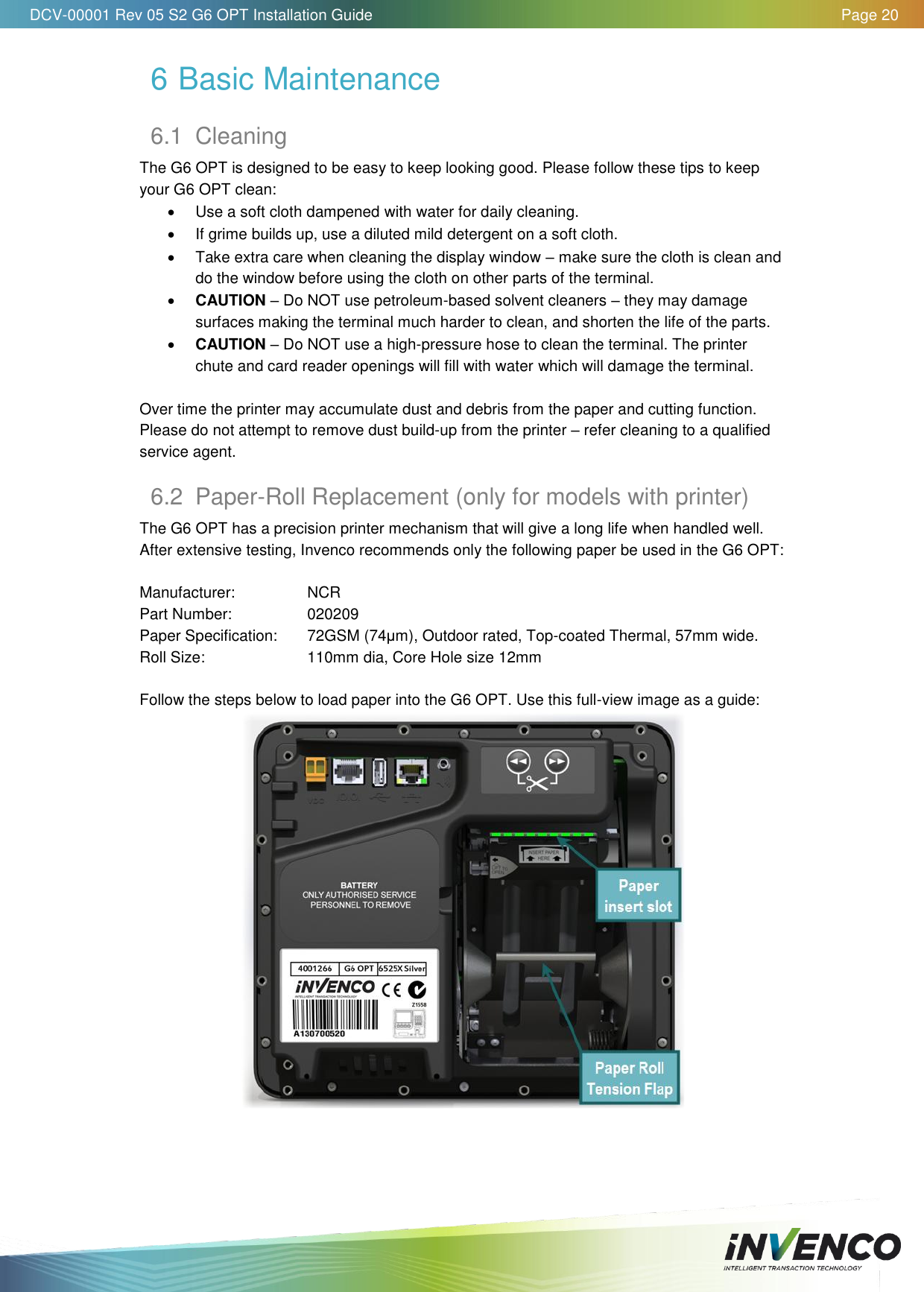   DCV-00001 Rev 05 S2 G6 OPT Installation Guide    Page 20  6 Basic Maintenance 6.1  Cleaning The G6 OPT is designed to be easy to keep looking good. Please follow these tips to keep your G6 OPT clean:   Use a soft cloth dampened with water for daily cleaning.   If grime builds up, use a diluted mild detergent on a soft cloth.   Take extra care when cleaning the display window – make sure the cloth is clean and do the window before using the cloth on other parts of the terminal.  CAUTION – Do NOT use petroleum-based solvent cleaners – they may damage surfaces making the terminal much harder to clean, and shorten the life of the parts.  CAUTION – Do NOT use a high-pressure hose to clean the terminal. The printer chute and card reader openings will fill with water which will damage the terminal.  Over time the printer may accumulate dust and debris from the paper and cutting function. Please do not attempt to remove dust build-up from the printer – refer cleaning to a qualified service agent. 6.2  Paper-Roll Replacement (only for models with printer) The G6 OPT has a precision printer mechanism that will give a long life when handled well. After extensive testing, Invenco recommends only the following paper be used in the G6 OPT:  Manufacturer:    NCR Part Number:    020209 Paper Specification:   72GSM (74μm), Outdoor rated, Top-coated Thermal, 57mm wide. Roll Size:    110mm dia, Core Hole size 12mm  Follow the steps below to load paper into the G6 OPT. Use this full-view image as a guide:     