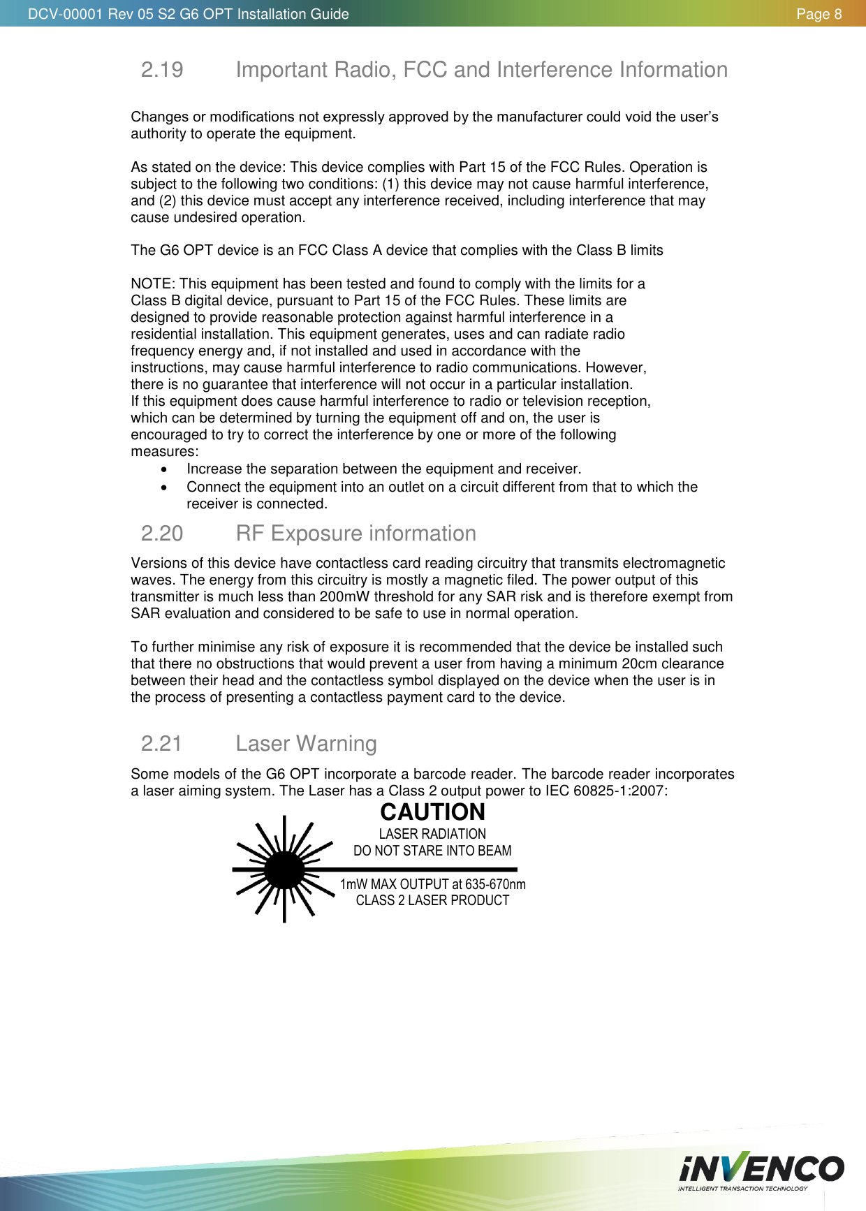   DCV-00001 Rev 05 S2 G6 OPT Installation Guide    Page 8  2.19  Important Radio, FCC and Interference Information  Changes or modifications not expressly approved by the manufacturer could void the user’s authority to operate the equipment.  As stated on the device: This device complies with Part 15 of the FCC Rules. Operation is subject to the following two conditions: (1) this device may not cause harmful interference, and (2) this device must accept any interference received, including interference that may cause undesired operation.  The G6 OPT device is an FCC Class A device that complies with the Class B limits   NOTE: This equipment has been tested and found to comply with the limits for a Class B digital device, pursuant to Part 15 of the FCC Rules. These limits are designed to provide reasonable protection against harmful interference in a residential installation. This equipment generates, uses and can radiate radio frequency energy and, if not installed and used in accordance with the instructions, may cause harmful interference to radio communications. However, there is no guarantee that interference will not occur in a particular installation. If this equipment does cause harmful interference to radio or television reception, which can be determined by turning the equipment off and on, the user is encouraged to try to correct the interference by one or more of the following measures:   Increase the separation between the equipment and receiver.   Connect the equipment into an outlet on a circuit different from that to which the receiver is connected. 2.20  RF Exposure information Versions of this device have contactless card reading circuitry that transmits electromagnetic waves. The energy from this circuitry is mostly a magnetic filed. The power output of this transmitter is much less than 200mW threshold for any SAR risk and is therefore exempt from SAR evaluation and considered to be safe to use in normal operation.   To further minimise any risk of exposure it is recommended that the device be installed such that there no obstructions that would prevent a user from having a minimum 20cm clearance between their head and the contactless symbol displayed on the device when the user is in the process of presenting a contactless payment card to the device.   2.21  Laser Warning Some models of the G6 OPT incorporate a barcode reader. The barcode reader incorporates a laser aiming system. The Laser has a Class 2 output power to IEC 60825-1:2007:  CAUTION LASER RADIATION DO NOT STARE INTO BEAM  1mW MAX OUTPUT at 635-670nm CLASS 2 LASER PRODUCT    