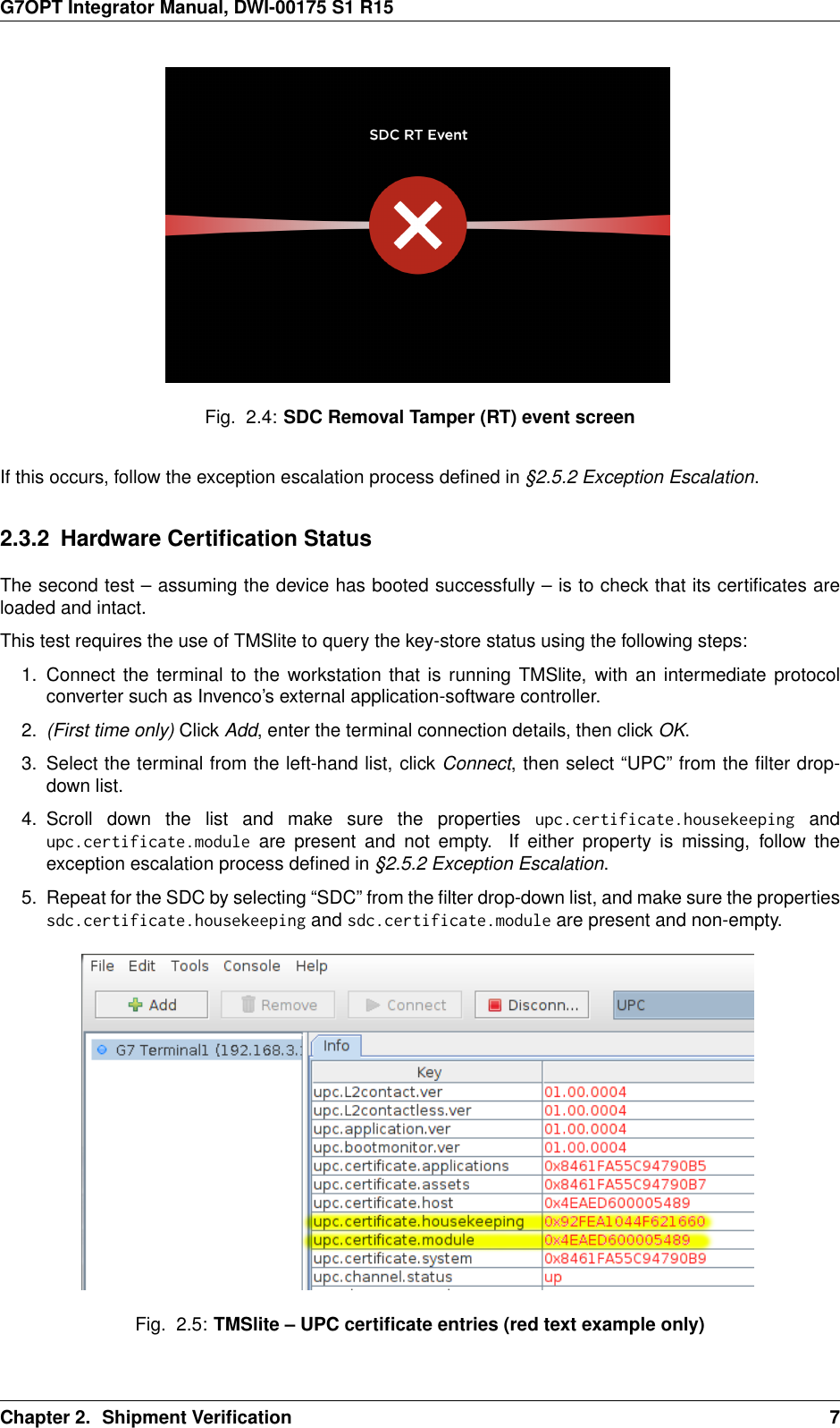 G7OPT Integrator Manual, DWI-00175 S1 R15Fig. 2.4: SDC Removal Tamper (RT) event screenIf this occurs, follow the exception escalation process deﬁned in §2.5.2 Exception Escalation.2.3.2 Hardware Certiﬁcation StatusThe second test – assuming the device has booted successfully – is to check that its certiﬁcates areloaded and intact.This test requires the use of TMSlite to query the key-store status using the following steps:1. Connect the terminal to the workstation that is running TMSlite, with an intermediate protocolconverter such as Invenco’s external application-software controller.2. (First time only) Click Add, enter the terminal connection details, then click OK.3. Select the terminal from the left-hand list, click Connect, then select “UPC” from the ﬁlter drop-down list.4. Scroll down the list and make sure the properties upc.certificate.housekeeping andupc.certificate.module are present and not empty. If either property is missing, follow theexception escalation process deﬁned in §2.5.2 Exception Escalation.5. Repeat for the SDC by selecting “SDC” from the ﬁlter drop-down list, and make sure the propertiessdc.certificate.housekeeping and sdc.certificate.module are present and non-empty.Fig. 2.5: TMSlite – UPC certiﬁcate entries (red text example only)Chapter 2. Shipment Veriﬁcation 7