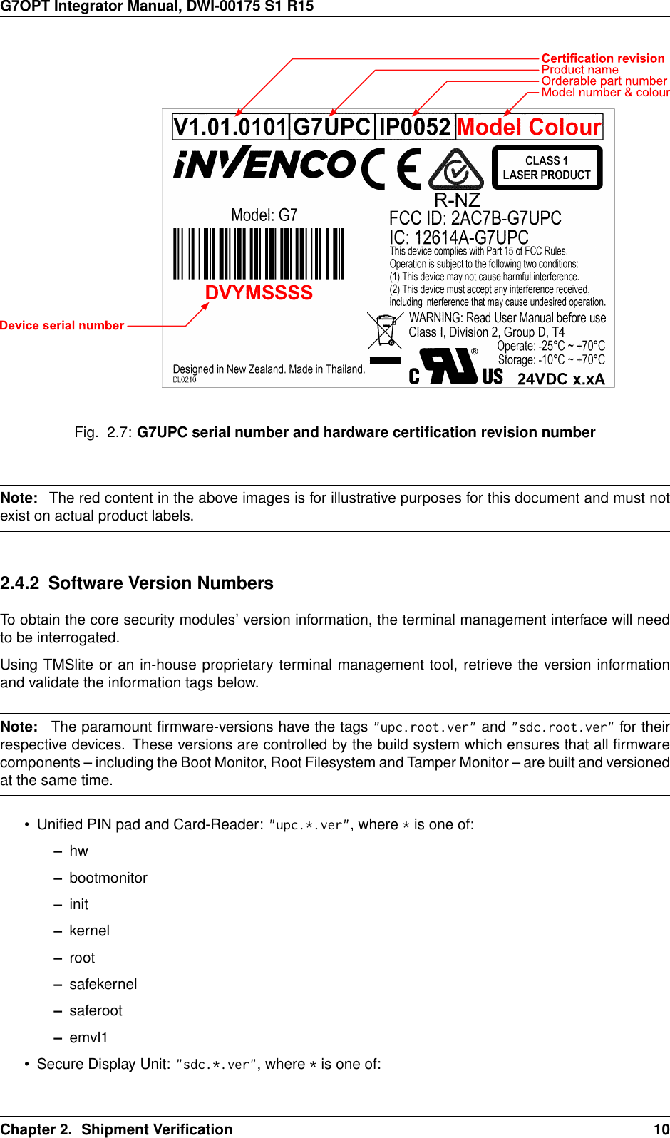 G7OPT Integrator Manual, DWI-00175 S1 R15Fig. 2.7: G7UPC serial number and hardware certiﬁcation revision numberNote: The red content in the above images is for illustrative purposes for this document and must notexist on actual product labels.2.4.2 Software Version NumbersTo obtain the core security modules’ version information, the terminal management interface will needto be interrogated.Using TMSlite or an in-house proprietary terminal management tool, retrieve the version informationand validate the information tags below.Note: The paramount ﬁrmware-versions have the tags &quot;upc.root.ver&quot; and &quot;sdc.root.ver&quot; for theirrespective devices. These versions are controlled by the build system which ensures that all ﬁrmwarecomponents – including the Boot Monitor, Root Filesystem and Tamper Monitor – are built and versionedat the same time.• Uniﬁed PIN pad and Card-Reader: &quot;upc.*.ver&quot;, where *is one of:–hw–bootmonitor–init–kernel–root–safekernel–saferoot–emvl1• Secure Display Unit: &quot;sdc.*.ver&quot;, where *is one of:Chapter 2. Shipment Veriﬁcation 10