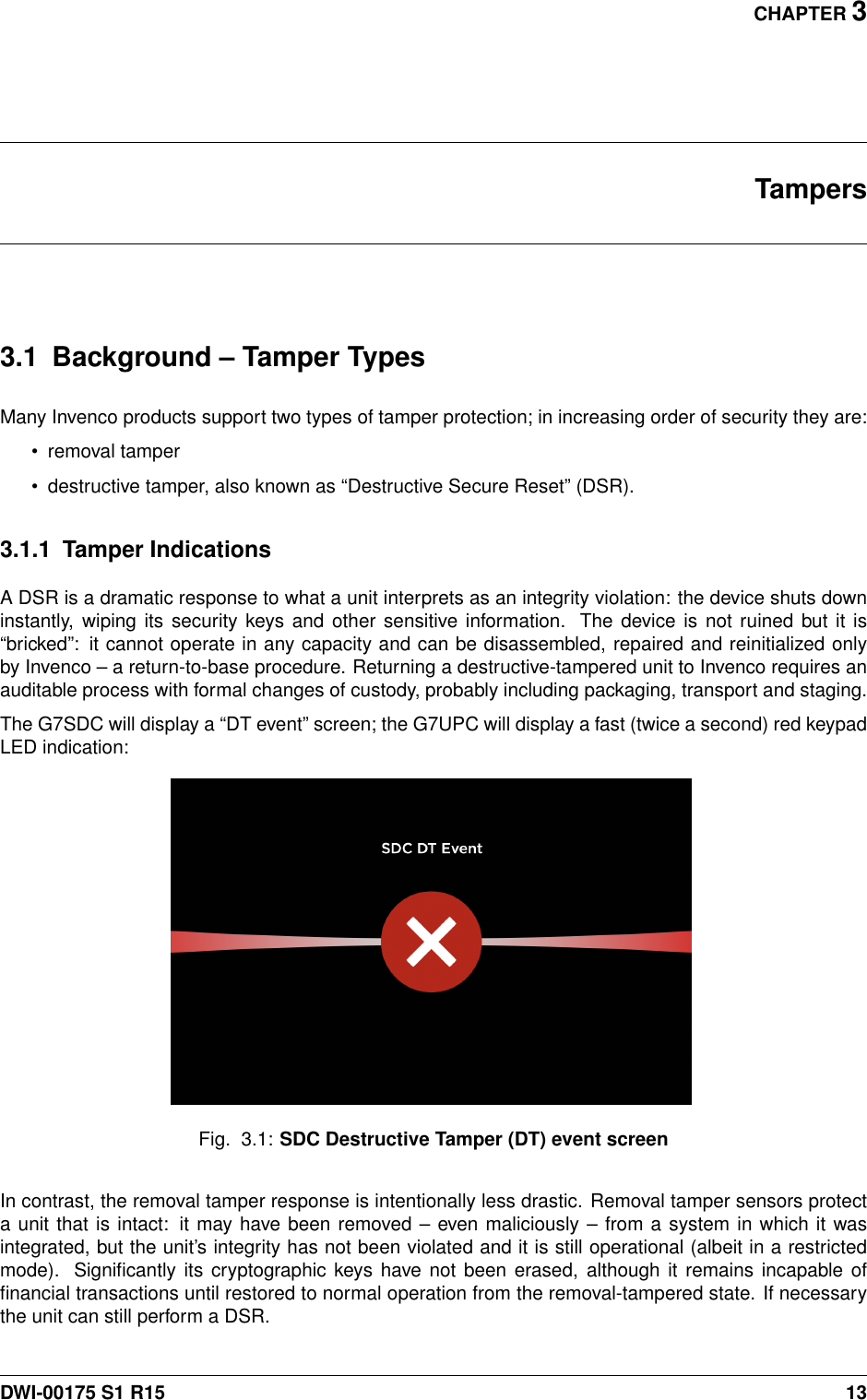 CHAPTER 3Tampers3.1 Background – Tamper TypesMany Invenco products support two types of tamper protection; in increasing order of security they are:• removal tamper• destructive tamper, also known as “Destructive Secure Reset” (DSR).3.1.1 Tamper IndicationsA DSR is a dramatic response to what a unit interprets as an integrity violation: the device shuts downinstantly, wiping its security keys and other sensitive information. The device is not ruined but it is“bricked”: it cannot operate in any capacity and can be disassembled, repaired and reinitialized onlyby Invenco – a return-to-base procedure. Returning a destructive-tampered unit to Invenco requires anauditable process with formal changes of custody, probably including packaging, transport and staging.The G7SDC will display a “DT event” screen; the G7UPC will display a fast (twice a second) red keypadLED indication:Fig. 3.1: SDC Destructive Tamper (DT) event screenIn contrast, the removal tamper response is intentionally less drastic. Removal tamper sensors protecta unit that is intact: it may have been removed – even maliciously – from a system in which it wasintegrated, but the unit’s integrity has not been violated and it is still operational (albeit in a restrictedmode). Signiﬁcantly its cryptographic keys have not been erased, although it remains incapable ofﬁnancial transactions until restored to normal operation from the removal-tampered state. If necessarythe unit can still perform a DSR.DWI-00175 S1 R15 13