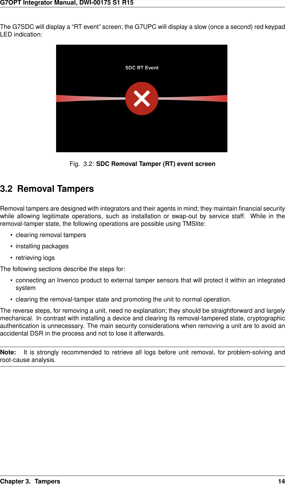 G7OPT Integrator Manual, DWI-00175 S1 R15The G7SDC will display a “RT event” screen; the G7UPC will display a slow (once a second) red keypadLED indication:Fig. 3.2: SDC Removal Tamper (RT) event screen3.2 Removal TampersRemoval tampers are designed with integrators and their agents in mind; they maintain ﬁnancial securitywhile allowing legitimate operations, such as installation or swap-out by service staff. While in theremoval-tamper state, the following operations are possible using TMSlite:• clearing removal tampers• installing packages• retrieving logsThe following sections describe the steps for:• connecting an Invenco product to external tamper sensors that will protect it within an integratedsystem• clearing the removal-tamper state and promoting the unit to normal operation.The reverse steps, for removing a unit, need no explanation; they should be straightforward and largelymechanical. In contrast with installing a device and clearing its removal-tampered state, cryptographicauthentication is unnecessary. The main security considerations when removing a unit are to avoid anaccidental DSR in the process and not to lose it afterwards.Note: It is strongly recommended to retrieve all logs before unit removal, for problem-solving androot-cause analysis.Chapter 3. Tampers 14