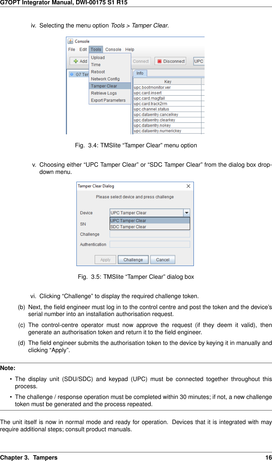 G7OPT Integrator Manual, DWI-00175 S1 R15iv. Selecting the menu option Tools &gt; Tamper Clear.Fig. 3.4: TMSlite “Tamper Clear” menu optionv. Choosing either “UPC Tamper Clear” or “SDC Tamper Clear” from the dialog box drop-down menu.Fig. 3.5: TMSlite “Tamper Clear” dialog boxvi. Clicking “Challenge” to display the required challenge token.(b) Next, the ﬁeld engineer must log in to the control centre and post the token and the device’sserial number into an installation authorisation request.(c) The control-centre operator must now approve the request (if they deem it valid), thengenerate an authorisation token and return it to the ﬁeld engineer.(d) The ﬁeld engineer submits the authorisation token to the device by keying it in manually andclicking “Apply”.Note:• The display unit (SDU/SDC) and keypad (UPC) must be connected together throughout thisprocess.• The challenge / response operation must be completed within 30 minutes; if not, a new challengetoken must be generated and the process repeated.The unit itself is now in normal mode and ready for operation. Devices that it is integrated with mayrequire additional steps; consult product manuals.Chapter 3. Tampers 16