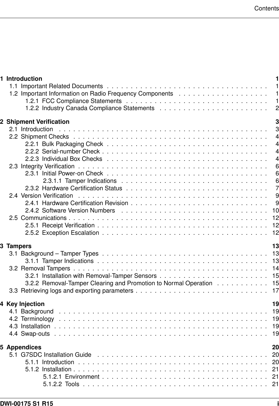 Contents1 Introduction 11.1ImportantRelatedDocuments .................................. 11.2 Important Information on Radio Frequency Components . . . . . . . . . . . . . . . . . . . 11.2.1FCCComplianceStatements .............................. 11.2.2 Industry Canada Compliance Statements . . . . . . . . . . . . . . . . . . . . . . . 22 Shipment Veriﬁcation 32.1Introduction ............................................ 32.2ShipmentChecks ......................................... 42.2.1BulkPackagingCheck.................................. 42.2.2Serial-numberCheck................................... 42.2.3IndividualBoxChecks .................................. 42.3IntegrityVeriﬁcation........................................ 62.3.1InitialPower-onCheck .................................. 62.3.1.1TamperIndications ............................... 62.3.2 Hardware Certiﬁcation Status . . . . . . . . . . . . . . . . . . . . . . . . . . . . . . 72.4VersionVeriﬁcation ........................................ 92.4.1 Hardware Certiﬁcation Revision . . . . . . . . . . . . . . . . . . . . . . . . . . . . . 92.4.2SoftwareVersionNumbers ............................... 102.5Communications.......................................... 122.5.1ReceiptVeriﬁcation.................................... 122.5.2ExceptionEscalation................................... 123 Tampers 133.1Background–TamperTypes................................... 133.1.1TamperIndications.................................... 133.2RemovalTampers......................................... 143.2.1 Installation with Removal-Tamper Sensors . . . . . . . . . . . . . . . . . . . . . . . 153.2.2 Removal-Tamper Clearing and Promotion to Normal Operation . . . . . . . . . . . 153.3 Retrieving logs and exporting parameters . . . . . . . . . . . . . . . . . . . . . . . . . . . . 174 Key Injection 194.1Background ............................................ 194.2Terminology ............................................ 194.3Installation ............................................. 194.4Swap-outs ............................................. 195 Appendices 205.1G7SDCInstallationGuide .................................... 205.1.1Introduction ........................................ 205.1.2Installation......................................... 215.1.2.1Environment................................... 215.1.2.2Tools....................................... 21DWI-00175 S1 R15 i