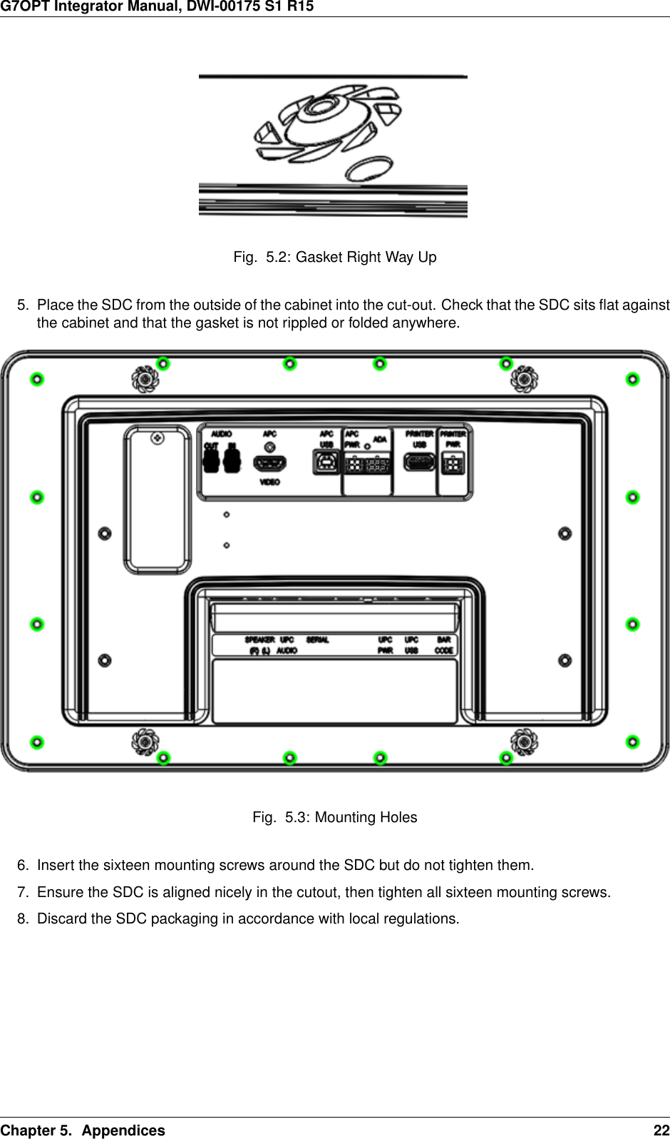 G7OPT Integrator Manual, DWI-00175 S1 R15Fig. 5.2: Gasket Right Way Up5. Place the SDC from the outside of the cabinet into the cut-out. Check that the SDC sits ﬂat againstthe cabinet and that the gasket is not rippled or folded anywhere.Fig. 5.3: Mounting Holes6. Insert the sixteen mounting screws around the SDC but do not tighten them.7. Ensure the SDC is aligned nicely in the cutout, then tighten all sixteen mounting screws.8. Discard the SDC packaging in accordance with local regulations.Chapter 5. Appendices 22
