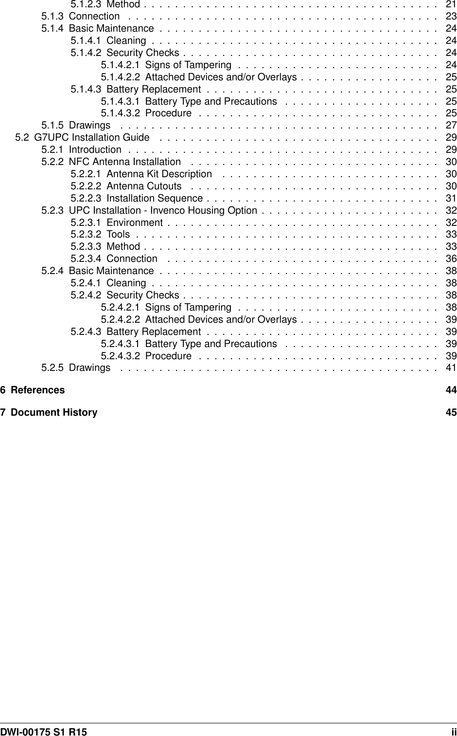 5.1.2.3Method...................................... 215.1.3Connection ........................................ 235.1.4BasicMaintenance.................................... 245.1.4.1Cleaning..................................... 245.1.4.2SecurityChecks................................. 245.1.4.2.1 Signs of Tampering . . . . . . . . . . . . . . . . . . . . . . . . . . 245.1.4.2.2 Attached Devices and/or Overlays . . . . . . . . . . . . . . . . . . 255.1.4.3BatteryReplacement.............................. 255.1.4.3.1 Battery Type and Precautions . . . . . . . . . . . . . . . . . . . . 255.1.4.3.2Procedure ............................... 255.1.5Drawings ......................................... 275.2G7UPCInstallationGuide .................................... 295.2.1Introduction ........................................ 295.2.2NFCAntennaInstallation ................................ 305.2.2.1 Antenna Kit Description . . . . . . . . . . . . . . . . . . . . . . . . . . . . 305.2.2.2AntennaCutouts ................................ 305.2.2.3InstallationSequence.............................. 315.2.3 UPC Installation - Invenco Housing Option . . . . . . . . . . . . . . . . . . . . . . . 325.2.3.1Environment................................... 325.2.3.2Tools....................................... 335.2.3.3Method...................................... 335.2.3.4Connection ................................... 365.2.4BasicMaintenance.................................... 385.2.4.1Cleaning..................................... 385.2.4.2SecurityChecks................................. 385.2.4.2.1 Signs of Tampering . . . . . . . . . . . . . . . . . . . . . . . . . . 385.2.4.2.2 Attached Devices and/or Overlays . . . . . . . . . . . . . . . . . . 395.2.4.3BatteryReplacement.............................. 395.2.4.3.1 Battery Type and Precautions . . . . . . . . . . . . . . . . . . . . 395.2.4.3.2Procedure ............................... 395.2.5Drawings ......................................... 416 References 447 Document History 45DWI-00175 S1 R15 ii