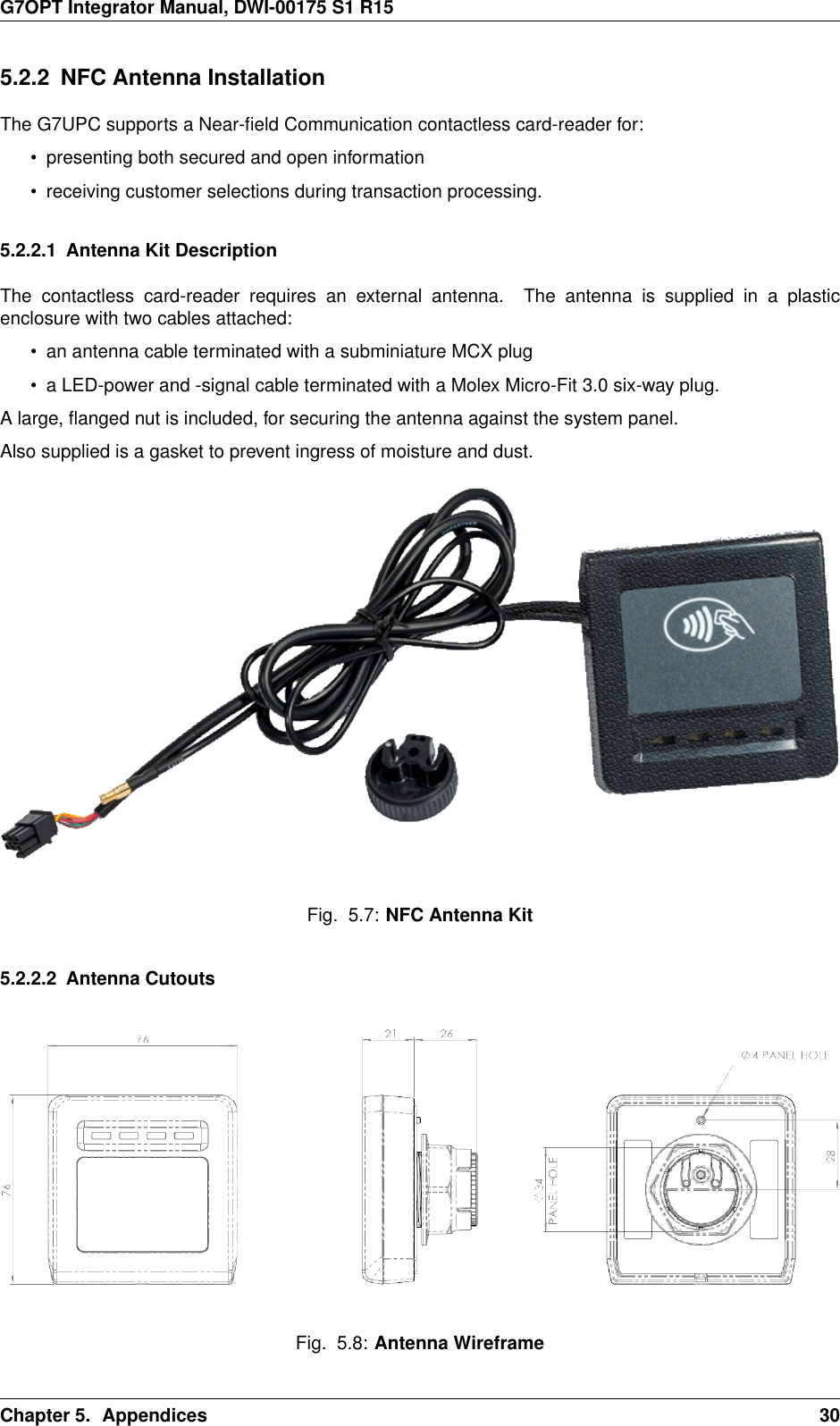 G7OPT Integrator Manual, DWI-00175 S1 R155.2.2 NFC Antenna InstallationThe G7UPC supports a Near-ﬁeld Communication contactless card-reader for:• presenting both secured and open information• receiving customer selections during transaction processing.5.2.2.1 Antenna Kit DescriptionThe contactless card-reader requires an external antenna. The antenna is supplied in a plasticenclosure with two cables attached:• an antenna cable terminated with a subminiature MCX plug• a LED-power and -signal cable terminated with a Molex Micro-Fit 3.0 six-way plug.A large, ﬂanged nut is included, for securing the antenna against the system panel.Also supplied is a gasket to prevent ingress of moisture and dust.Fig. 5.7: NFC Antenna Kit5.2.2.2 Antenna CutoutsFig. 5.8: Antenna WireframeChapter 5. Appendices 30