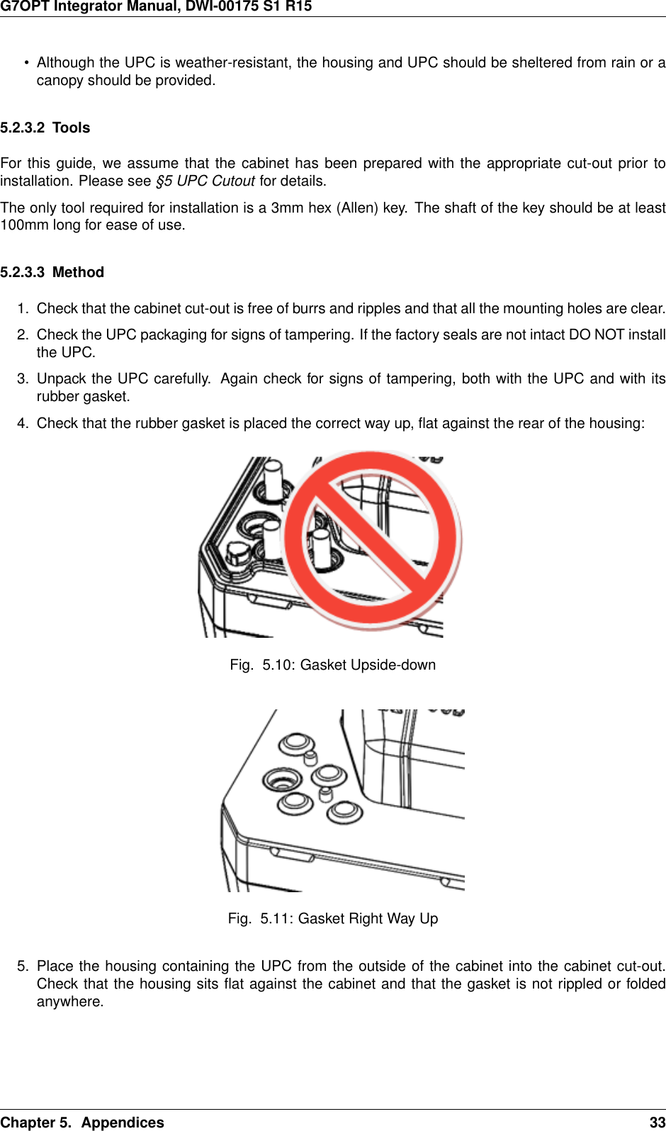 G7OPT Integrator Manual, DWI-00175 S1 R15• Although the UPC is weather-resistant, the housing and UPC should be sheltered from rain or acanopy should be provided.5.2.3.2 ToolsFor this guide, we assume that the cabinet has been prepared with the appropriate cut-out prior toinstallation. Please see §5 UPC Cutout for details.The only tool required for installation is a 3mm hex (Allen) key. The shaft of the key should be at least100mm long for ease of use.5.2.3.3 Method1. Check that the cabinet cut-out is free of burrs and ripples and that all the mounting holes are clear.2. Check the UPC packaging for signs of tampering. If the factory seals are not intact DO NOT installthe UPC.3. Unpack the UPC carefully. Again check for signs of tampering, both with the UPC and with itsrubber gasket.4. Check that the rubber gasket is placed the correct way up, ﬂat against the rear of the housing:Fig. 5.10: Gasket Upside-downFig. 5.11: Gasket Right Way Up5. Place the housing containing the UPC from the outside of the cabinet into the cabinet cut-out.Check that the housing sits ﬂat against the cabinet and that the gasket is not rippled or foldedanywhere.Chapter 5. Appendices 33
