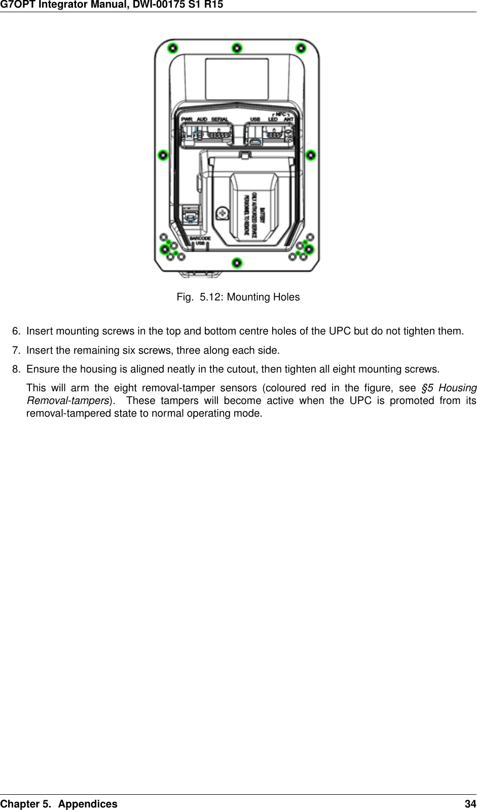 G7OPT Integrator Manual, DWI-00175 S1 R15Fig. 5.12: Mounting Holes6. Insert mounting screws in the top and bottom centre holes of the UPC but do not tighten them.7. Insert the remaining six screws, three along each side.8. Ensure the housing is aligned neatly in the cutout, then tighten all eight mounting screws.This will arm the eight removal-tamper sensors (coloured red in the ﬁgure, see §5 HousingRemoval-tampers). These tampers will become active when the UPC is promoted from itsremoval-tampered state to normal operating mode.Chapter 5. Appendices 34