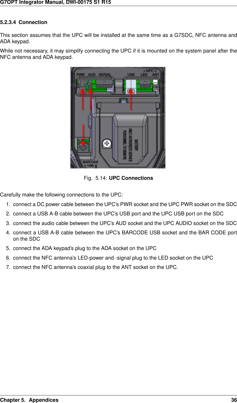 G7OPT Integrator Manual, DWI-00175 S1 R155.2.3.4 ConnectionThis section assumes that the UPC will be installed at the same time as a G7SDC, NFC antenna andADA keypad.While not necessary, it may simplify connecting the UPC if it is mounted on the system panel after theNFC antenna and ADA keypad.Fig. 5.14: UPC ConnectionsCarefully make the following connections to the UPC:1. connect a DC power cable between the UPC’s PWR socket and the UPC PWR socket on the SDC2. connect a USB A-B cable between the UPC’s USB port and the UPC USB port on the SDC3. connect the audio cable between the UPC’s AUD socket and the UPC AUDIO socket on the SDC4. connect a USB A-B cable between the UPC’s BARCODE USB socket and the BAR CODE porton the SDC5. connect the ADA keypad’s plug to the ADA socket on the UPC6. connect the NFC antenna’s LED-power and -signal plug to the LED socket on the UPC7. connect the NFC antenna’s coaxial plug to the ANT socket on the UPC.Chapter 5. Appendices 36